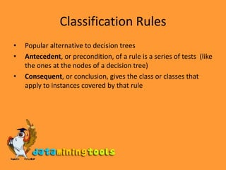 Classification RulesPopular alternative to decision treesAntecedent, or precondition, of a rule is a series of tests  (like the ones at the nodes of a decision tree)Consequent, or conclusion, gives the class or classes that apply to instances covered by that rule 