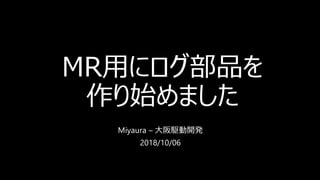 MR用にログ部品を
作り始めました
Miyaura – 大阪駆動開発
2018/10/06
 