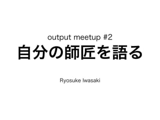output meetup #2 
自分の師匠を語る 
! 
Ryosuke Iwasaki 
 