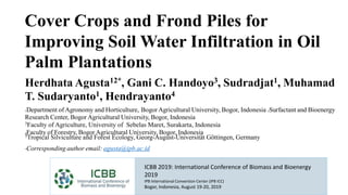 ICBB 2019: International Conference of Biomass and Bioenergy
2019
IPB International Convention Center (IPB ICC)
Bogor, Indonesia, August 19-20, 2019
Cover Crops and Frond Piles for
Improving Soil Water Infiltration in Oil
Palm Plantations
Herdhata Agusta12*, Gani C. Handoyo3, Sudradjat1, Muhamad
T. Sudaryanto1, Hendrayanto4
1Department of Agronomy and Horticulture, Bogor Agricultural University, Bogor, Indonesia 2Surfactant and Bioenergy
Research Center, Bogor Agricultural University, Bogor, Indonesia
3Faculty of Agriculture, University of Sebelas Maret, Surakarta, Indonesia
4Faculty of Forestry, Bogor Agricultural University, Bogor, Indonesia5Tropical Silviculture and Forest Ecology, Georg-August-Universität Göttingen, Germany
*Corresponding author email: agusta@ipb.ac.id
 