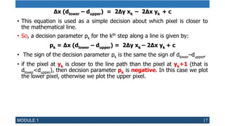 ∆x (dlower – dupper) = 2∆y xk – 2∆x yk + c
• This equation is used as a simple decision about which pixel is closer to
the mathematical line.
• So, a decision parameter pk for the kth step along a line is given by:
pk = ∆x (dlower – dupper) = 2∆y xk – 2∆x yk + c
• The sign of the decision parameter pk is the same the sign of dlower–dupper,
• if the pixel at yk is closer to the line path than the pixel at yk+1 (that is
dlower<dupper), then decision parameter pk is negative. In this case we plot
the lower pixel, otherwise we plot the upper pixel.
MODULE 1 17
 