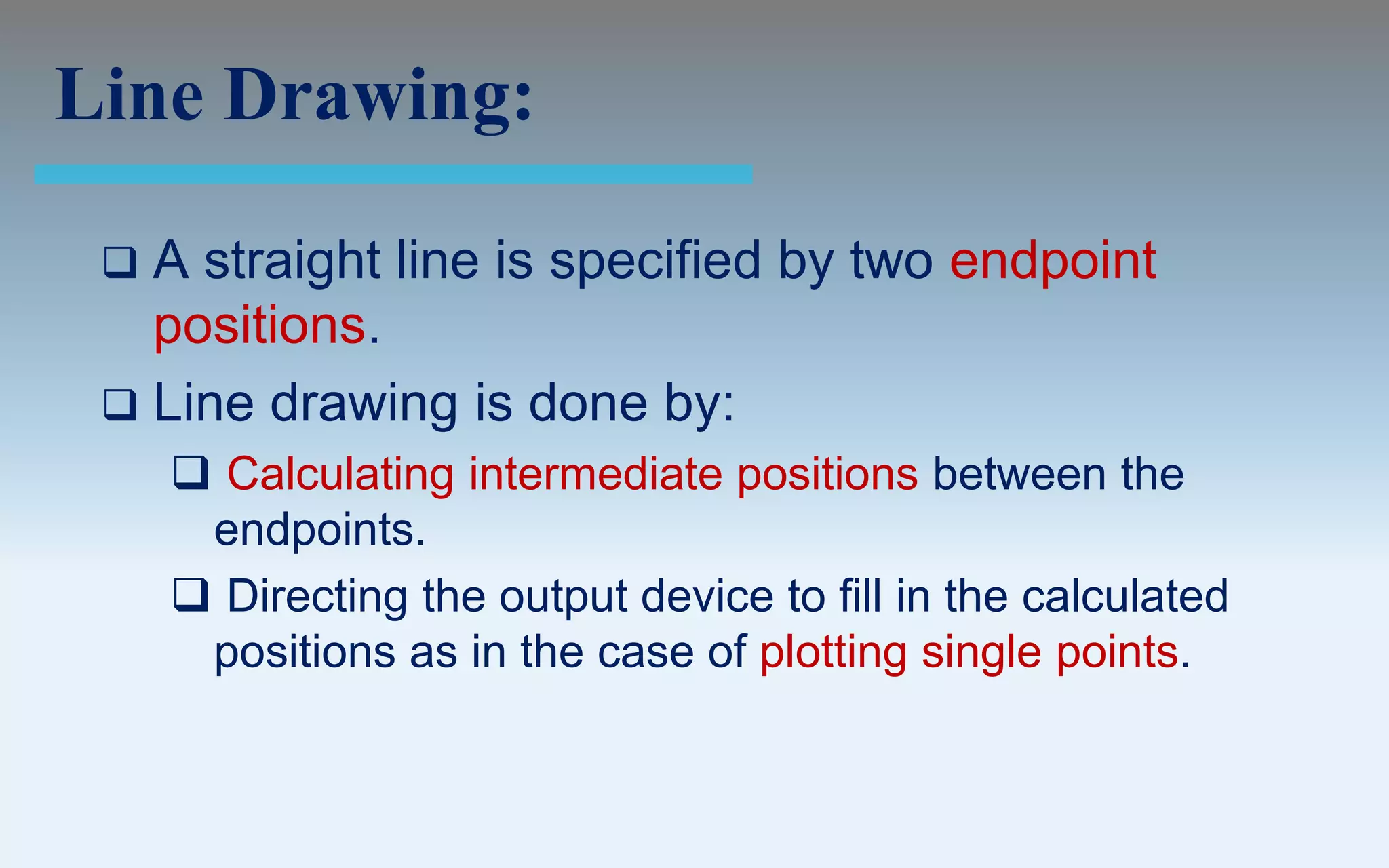 Line Drawing:

  A straight line is specified by two endpoint
   positions.
  Line drawing is done by:
      Calculating intermediate positions between the
      endpoints.
      Directing the output device to fill in the calculated
      positions as in the case of plotting single points.
 