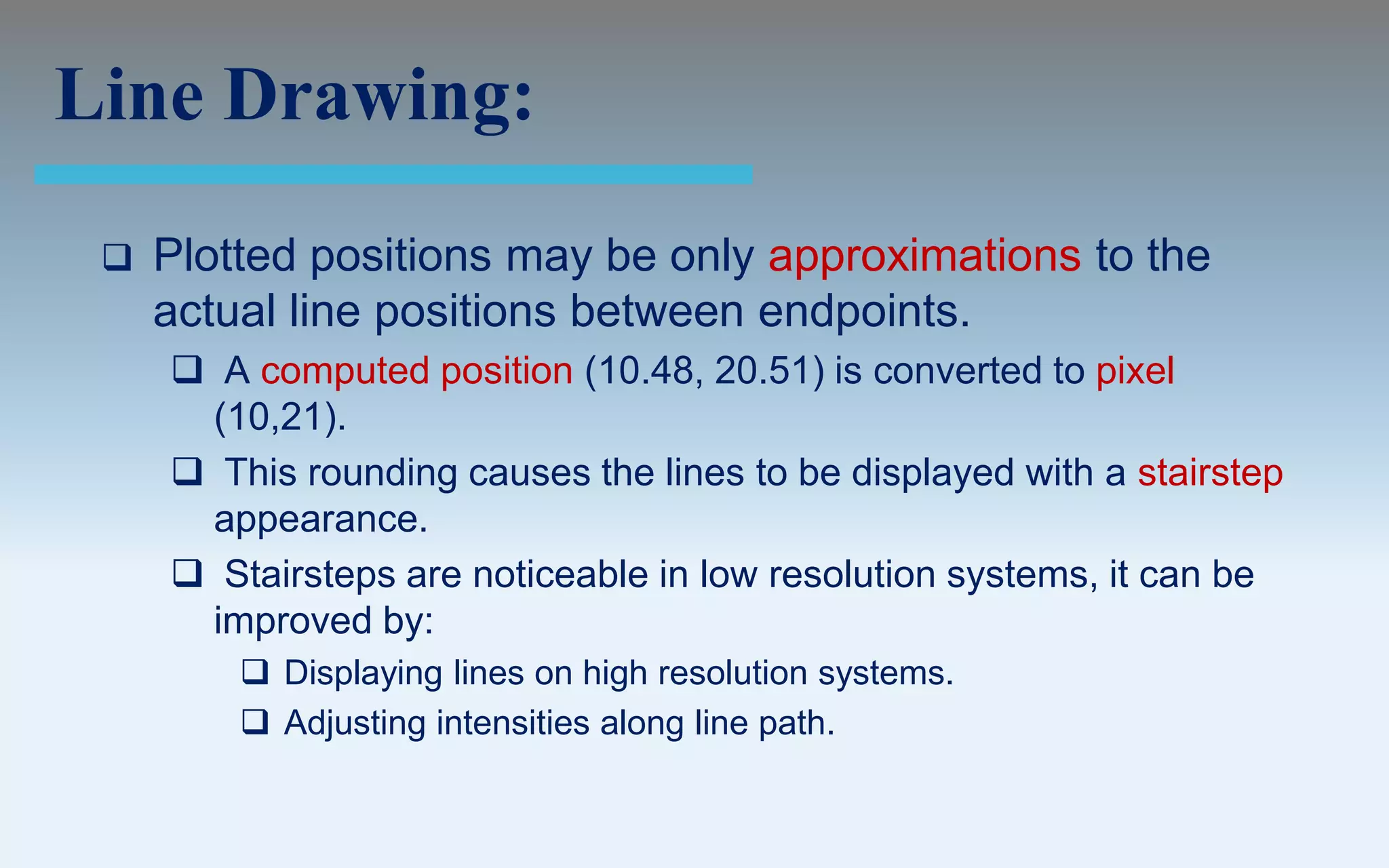 Line Drawing:
    Plotted positions may be only approximations to the
     actual line positions between endpoints.
      A computed position (10.48, 20.51) is converted to pixel
      (10,21).
      This rounding causes the lines to be displayed with a stairstep
      appearance.
      Stairsteps are noticeable in low resolution systems, it can be
      improved by:
          Displaying lines on high resolution systems.
          Adjusting intensities along line path.
 