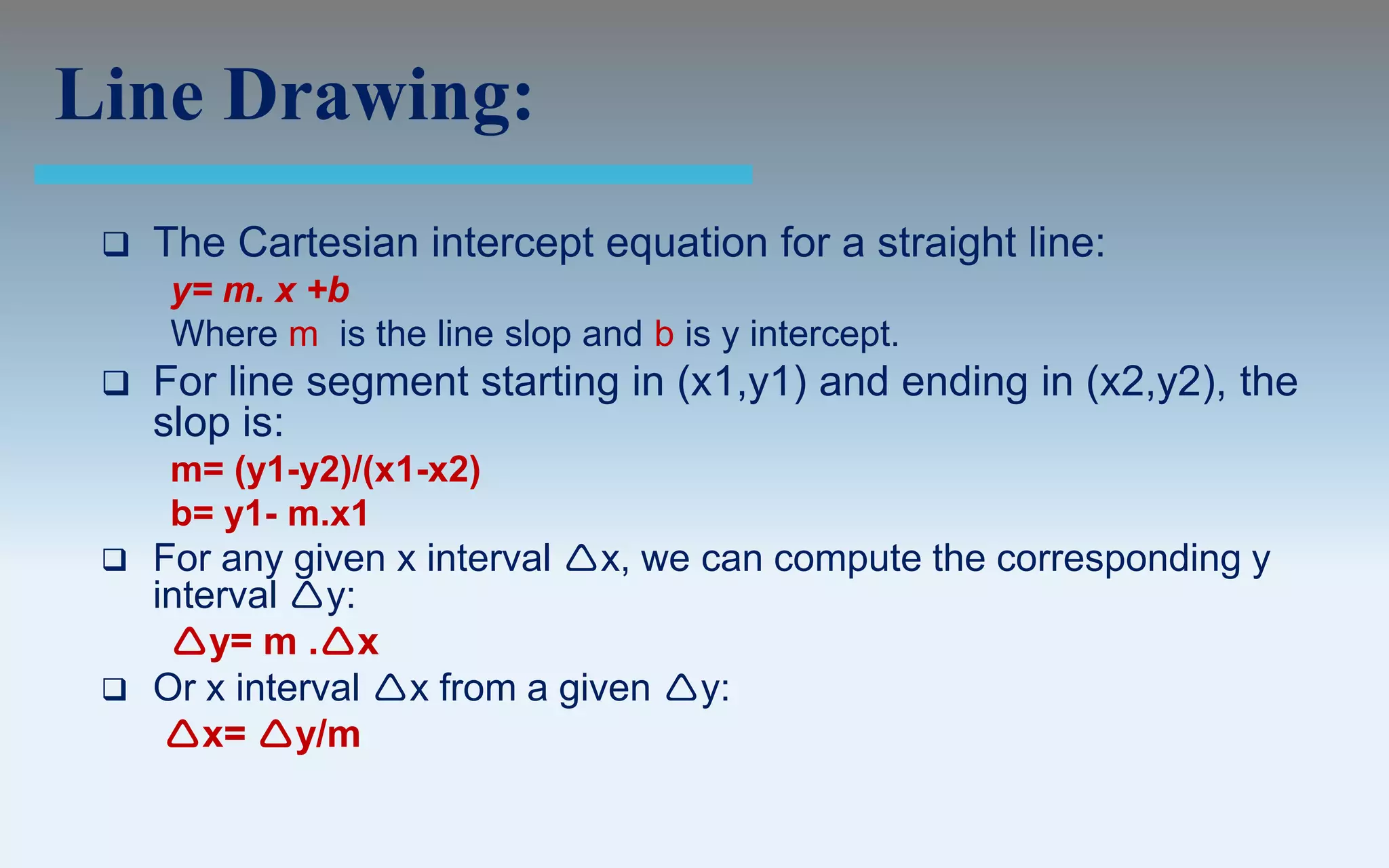 Line Drawing:
    The Cartesian intercept equation for a straight line:
     y= m. x +b
     Where m is the line slop and b is y intercept.
    For line segment starting in (x1,y1) and ending in (x2,y2), the
     slop is:
     m= (y1-y2)/(x1-x2)
     b= y1- m.x1
    For any given x interval x, we can compute the corresponding y
     interval y:
      y= m .x
    Or x interval x from a given y:
      x= y/m
 