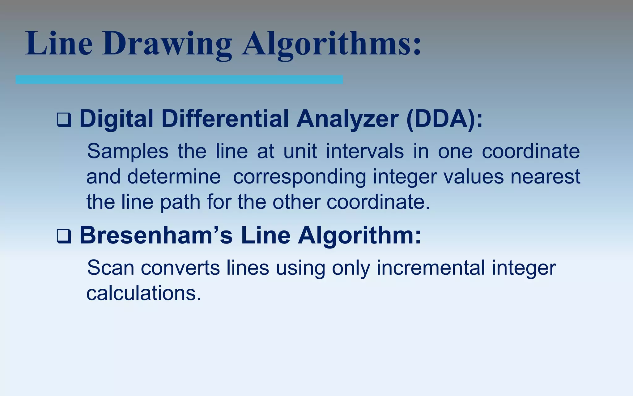 Line Drawing Algorithms:

    Digital Differential Analyzer (DDA):
     Samples the line at unit intervals in one coordinate
     and determine corresponding integer values nearest
     the line path for the other coordinate.
    Bresenham’s Line Algorithm:
     Scan converts lines using only incremental integer
     calculations.
 