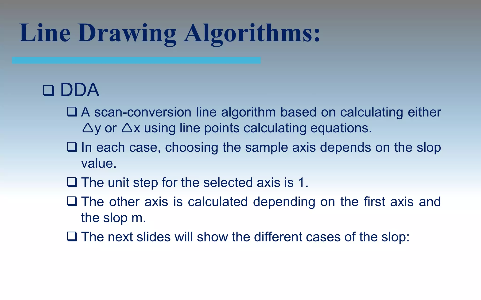 Line Drawing Algorithms:

    DDA
      A scan-conversion line algorithm based on calculating either
       y or x using line points calculating equations.
      In each case, choosing the sample axis depends on the slop
       value.
      The unit step for the selected axis is 1.
      The other axis is calculated depending on the first axis and
       the slop m.
      The next slides will show the different cases of the slop:
 