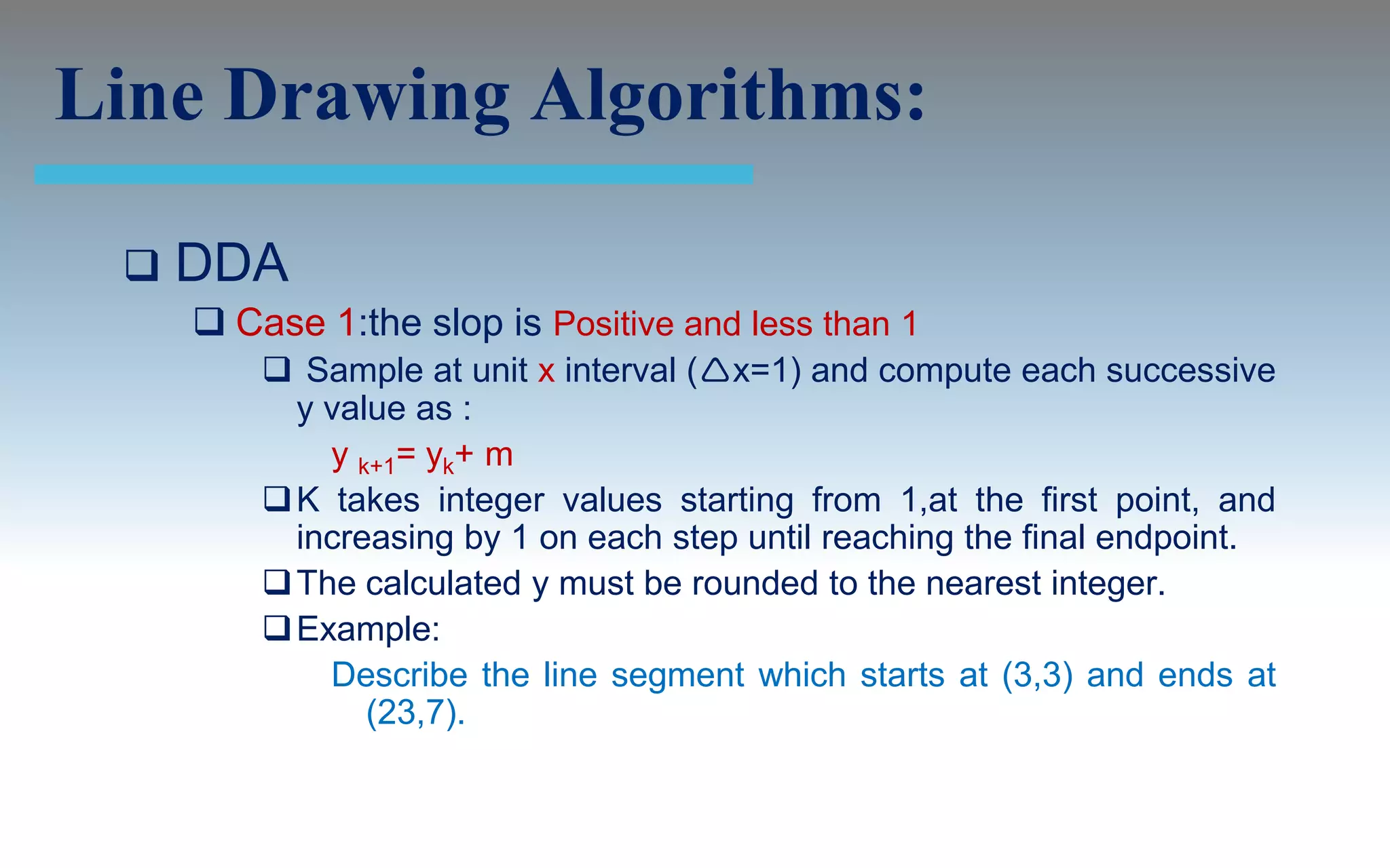 Line Drawing Algorithms:

    DDA
      Case 1:the slop is Positive and less than 1
          Sample at unit x interval (x=1) and compute each successive
           y value as :
             y k+1= yk+ m
          K takes integer values starting from 1,at the first point, and
           increasing by 1 on each step until reaching the final endpoint.
          The calculated y must be rounded to the nearest integer.
          Example:
             Describe the line segment which starts at (3,3) and ends at
                (23,7).
 