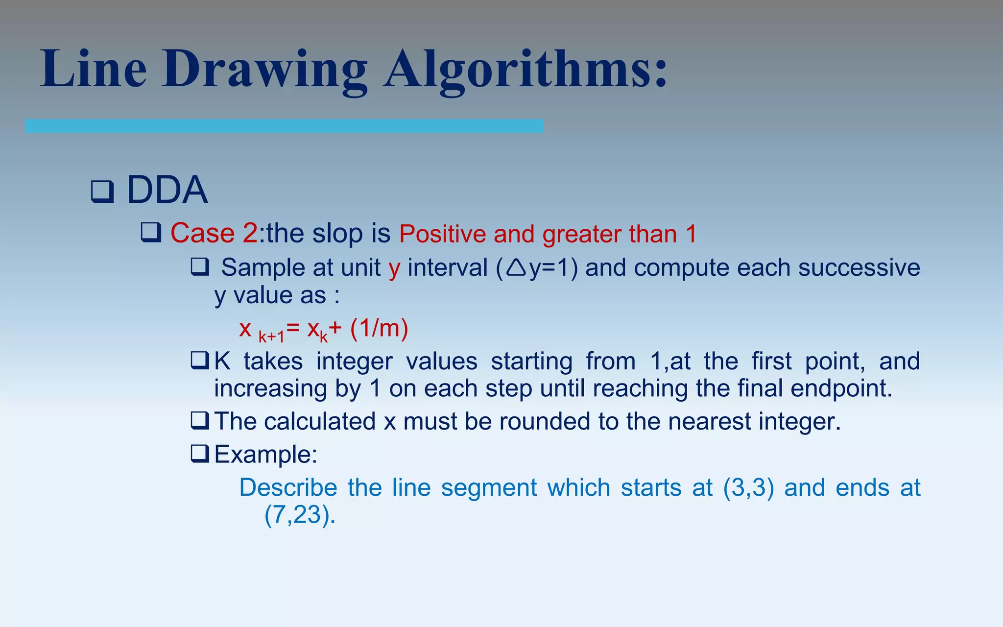 Line Drawing Algorithms:

    DDA
      Case 2:the slop is Positive and greater than 1
          Sample at unit y interval (y=1) and compute each successive
           y value as :
             x k+1= xk+ (1/m)
          K takes integer values starting from 1,at the first point, and
           increasing by 1 on each step until reaching the final endpoint.
          The calculated x must be rounded to the nearest integer.
          Example:
             Describe the line segment which starts at (3,3) and ends at
                (7,23).
 