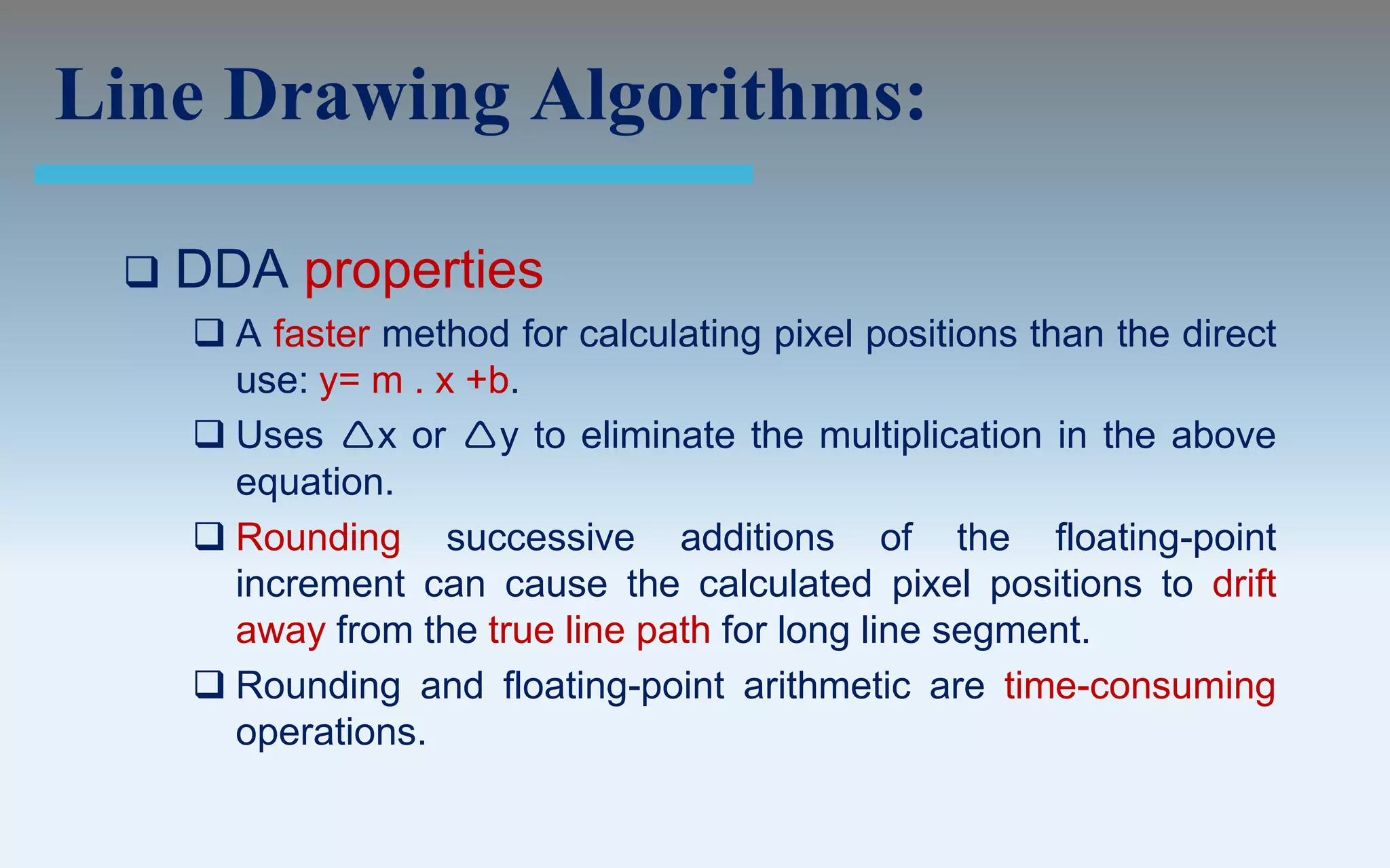 Line Drawing Algorithms:

    DDA properties
      A faster method for calculating pixel positions than the direct
       use: y= m . x +b.
      Uses x or y to eliminate the multiplication in the above
       equation.
      Rounding successive additions of the floating-point
       increment can cause the calculated pixel positions to drift
       away from the true line path for long line segment.
      Rounding and floating-point arithmetic are time-consuming
       operations.
 