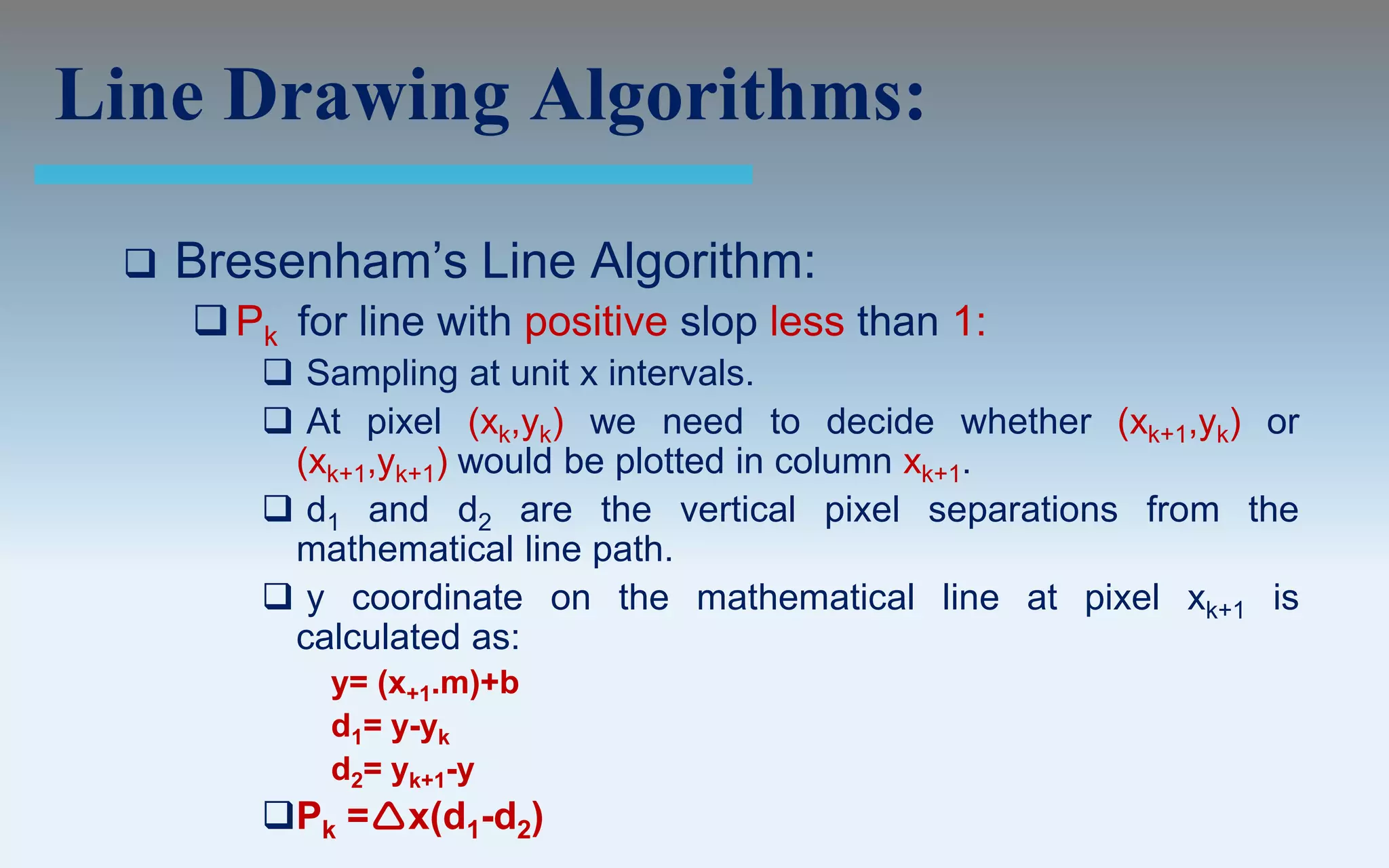 Line Drawing Algorithms:

    Bresenham’s Line Algorithm:
      Pk for line with positive slop less than 1:
         Sampling at unit x intervals.
         At pixel (xk,yk) we need to decide whether (xk+1,yk) or
         (xk+1,yk+1) would be plotted in column xk+1.
         d1 and d2 are the vertical pixel separations from the
         mathematical line path.
         y coordinate on the mathematical line at pixel xk+1 is
         calculated as:
            y= (x+1.m)+b
            d1= y-yk
            d2= yk+1-y
        Pk =x(d1-d2)
 