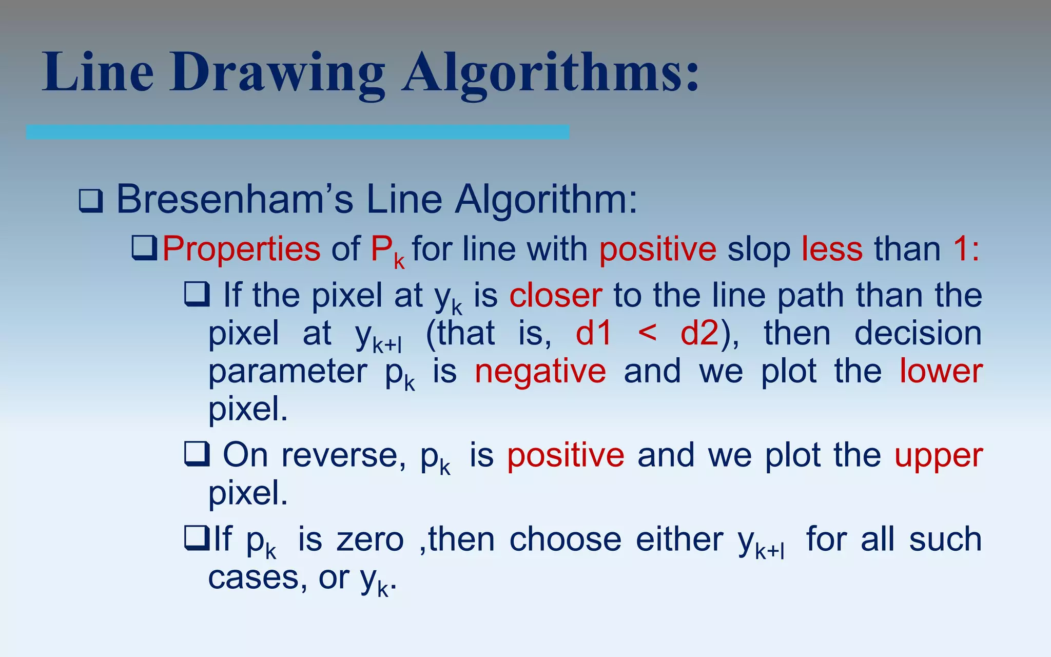 Line Drawing Algorithms:

    Bresenham’s Line Algorithm:
     Properties of Pk for line with positive slop less than 1:
        If the pixel at yk is closer to the line path than the
         pixel at yk+l (that is, d1 < d2), then decision
         parameter pk is negative and we plot the lower
         pixel.
        On reverse, pk is positive and we plot the upper
         pixel.
       If pk is zero ,then choose either yk+l for all such
         cases, or yk.
 