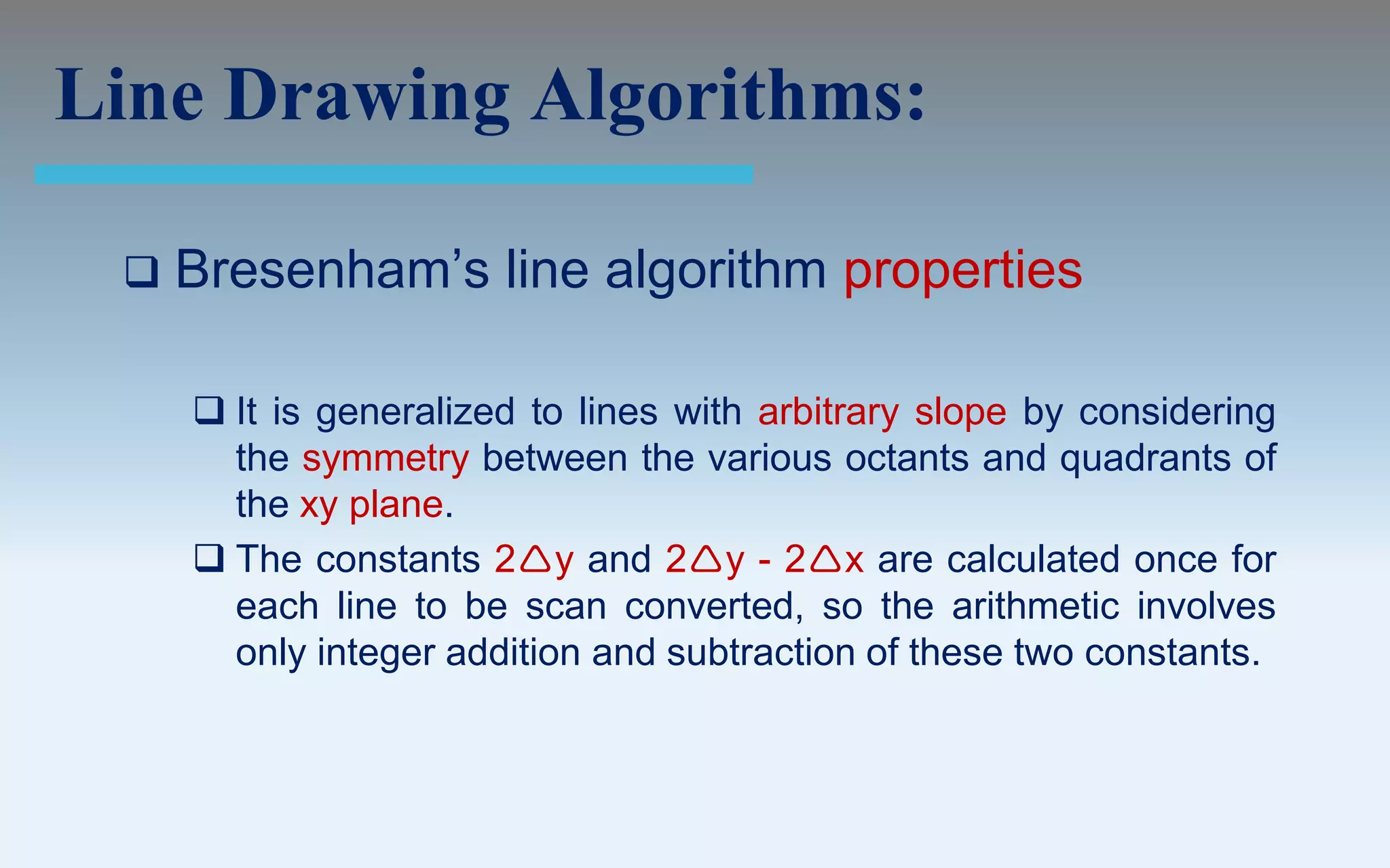Line Drawing Algorithms:

    Bresenham’s line algorithm properties

      It is generalized to lines with arbitrary slope by considering
       the symmetry between the various octants and quadrants of
       the xy plane.
      The constants 2y and 2y - 2x are calculated once for
       each line to be scan converted, so the arithmetic involves
       only integer addition and subtraction of these two constants.
 