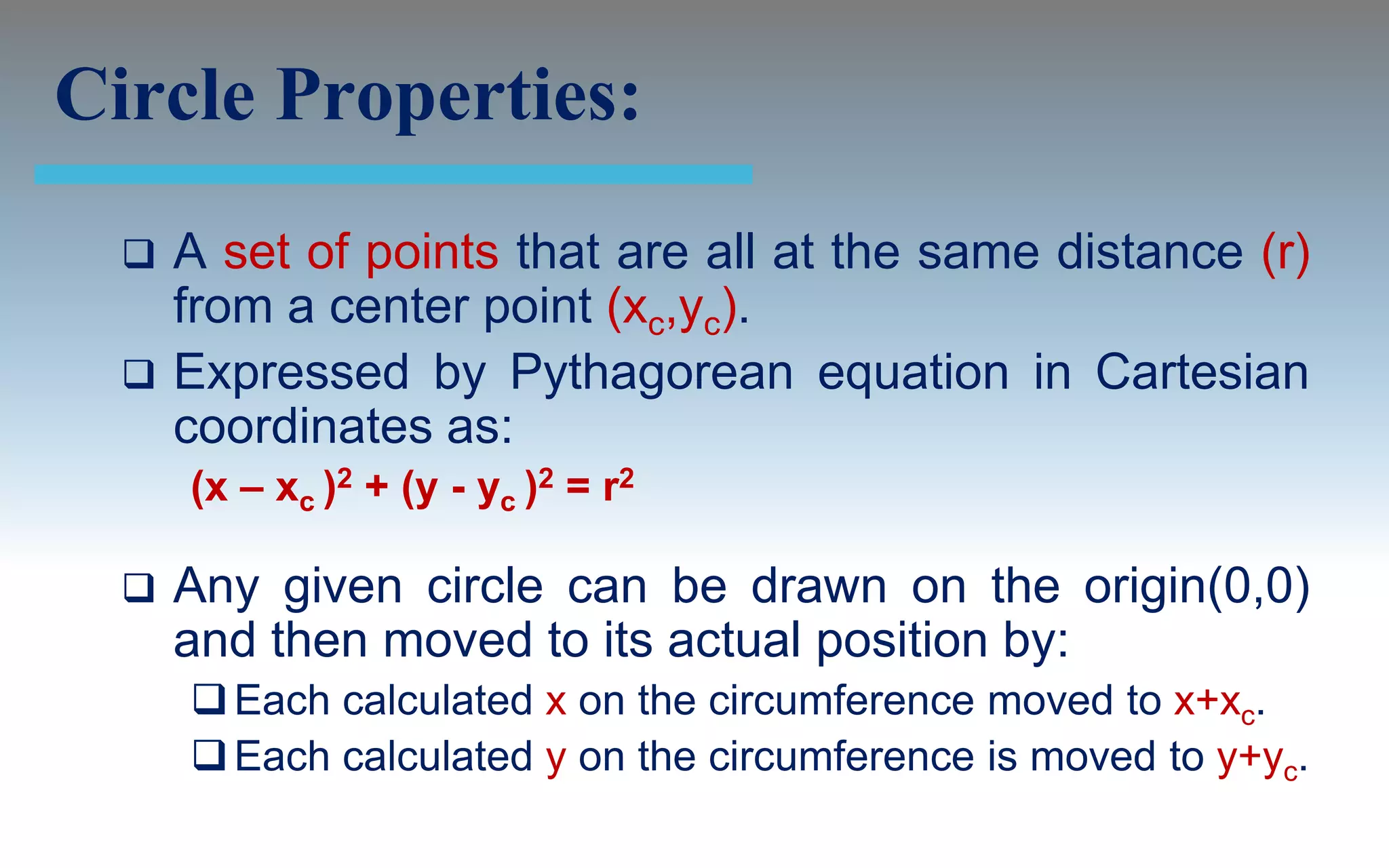 Circle Properties:
     A set of points that are all at the same distance (r)
      from a center point (xc,yc).
     Expressed by Pythagorean equation in Cartesian
      coordinates as:
      (x – xc )2 + (y - yc )2 = r2

     Any given circle can be drawn on the origin(0,0)
      and then moved to its actual position by:
       Each calculated x on the circumference moved to x+xc.
       Each calculated y on the circumference is moved to y+yc.
 