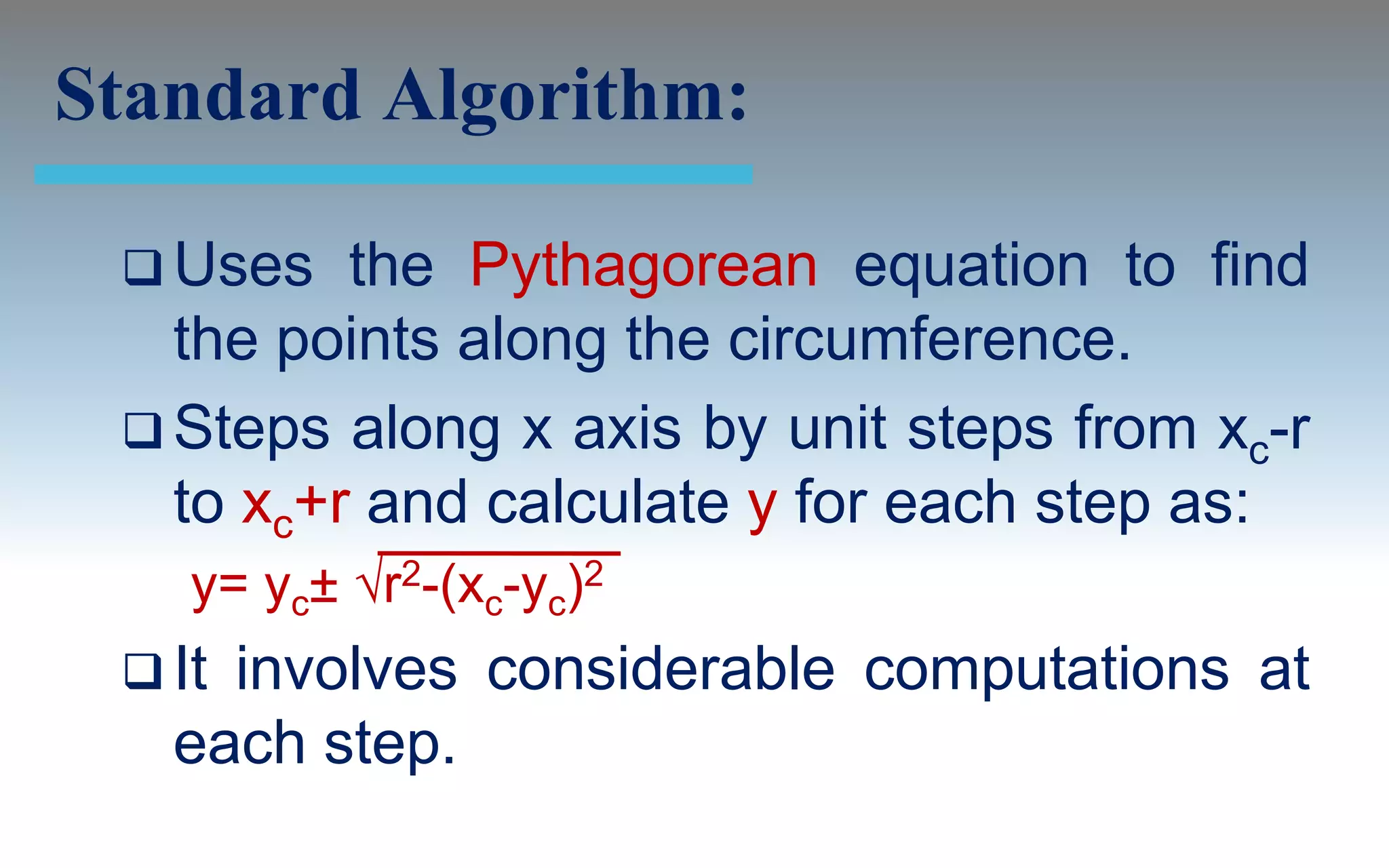 Standard Algorithm:

  Uses   the Pythagorean equation to find
   the points along the circumference.
  Steps along x axis by unit steps from xc-r
   to xc+r and calculate y for each step as:
    y= yc± √r2-(xc-yc)2
  Itinvolves considerable computations at
   each step.
 