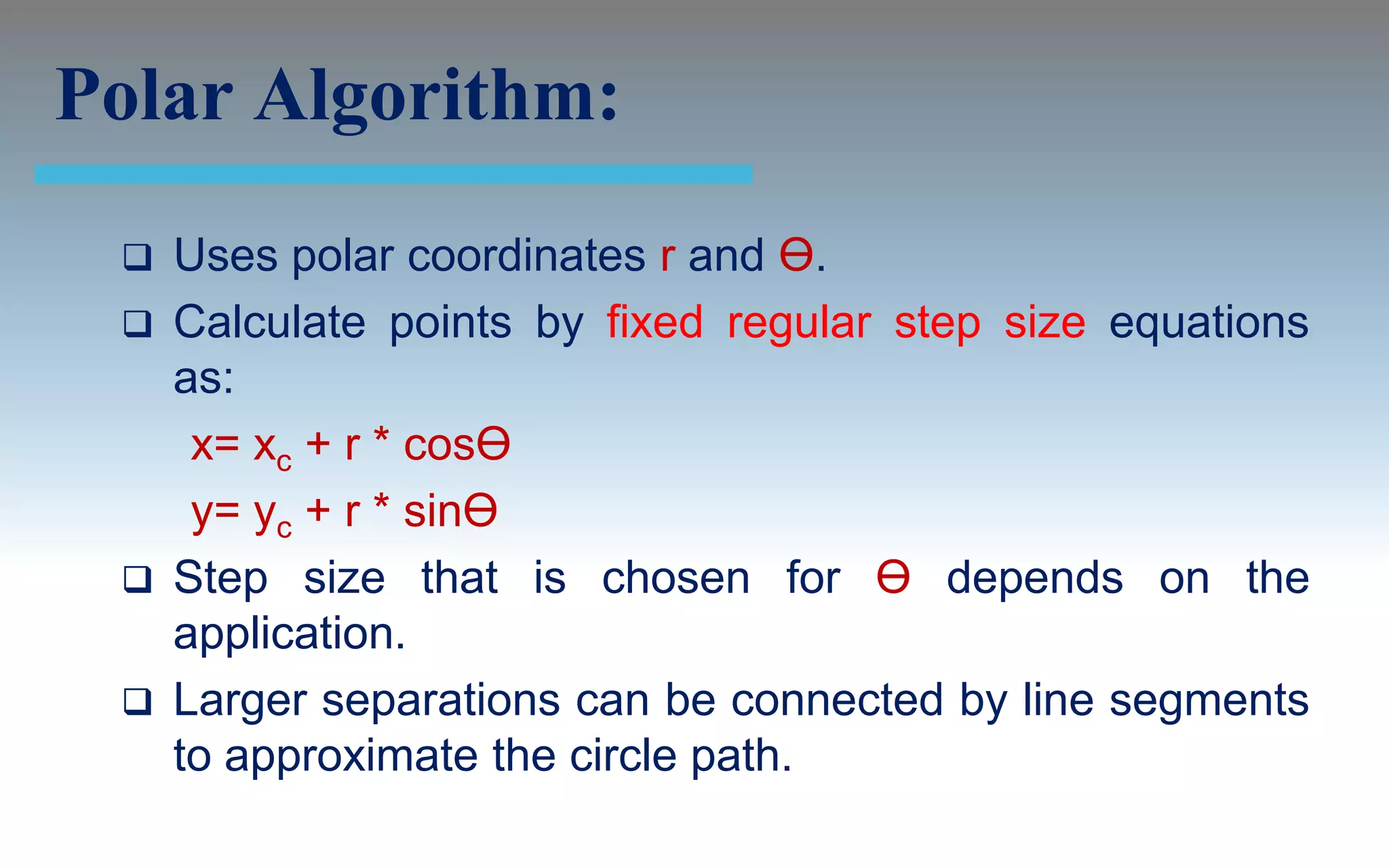 Polar Algorithm:
    Uses polar coordinates r and Ө.
    Calculate points by fixed regular step size equations
     as:
      x= xc + r * cosӨ
      y= yc + r * sinӨ
    Step size that is chosen for Ө depends on the
     application.
    Larger separations can be connected by line segments
     to approximate the circle path.
 