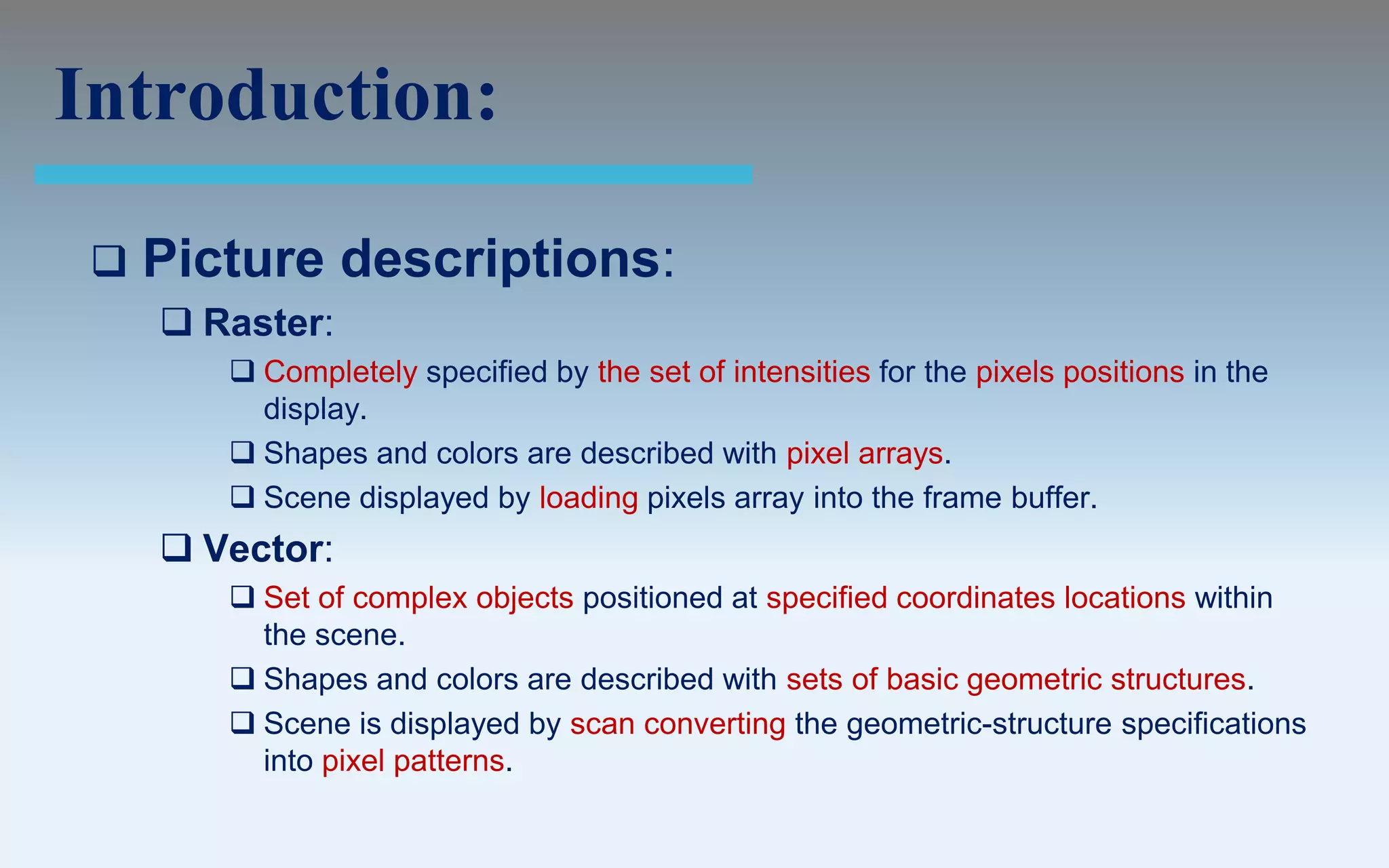 Introduction:

    Picture descriptions:
      Raster:
         Completely specified by the set of intensities for the pixels positions in the
          display.
         Shapes and colors are described with pixel arrays.
         Scene displayed by loading pixels array into the frame buffer.
      Vector:
         Set of complex objects positioned at specified coordinates locations within
          the scene.
         Shapes and colors are described with sets of basic geometric structures.
         Scene is displayed by scan converting the geometric-structure specifications
          into pixel patterns.
 