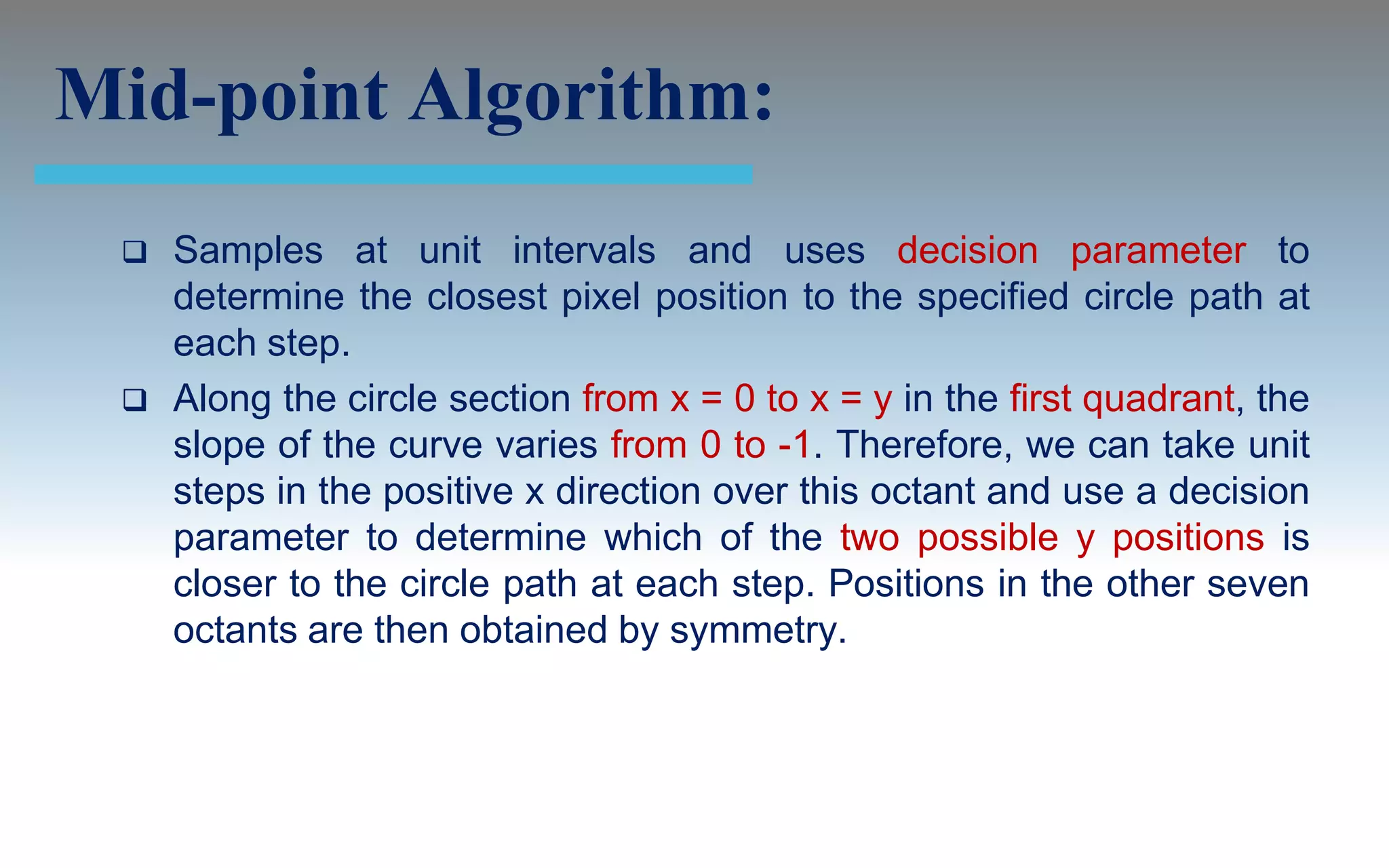 Mid-point Algorithm:
    Samples at unit intervals and uses decision parameter to
     determine the closest pixel position to the specified circle path at
     each step.
    Along the circle section from x = 0 to x = y in the first quadrant, the
     slope of the curve varies from 0 to -1. Therefore, we can take unit
     steps in the positive x direction over this octant and use a decision
     parameter to determine which of the two possible y positions is
     closer to the circle path at each step. Positions in the other seven
     octants are then obtained by symmetry.
 