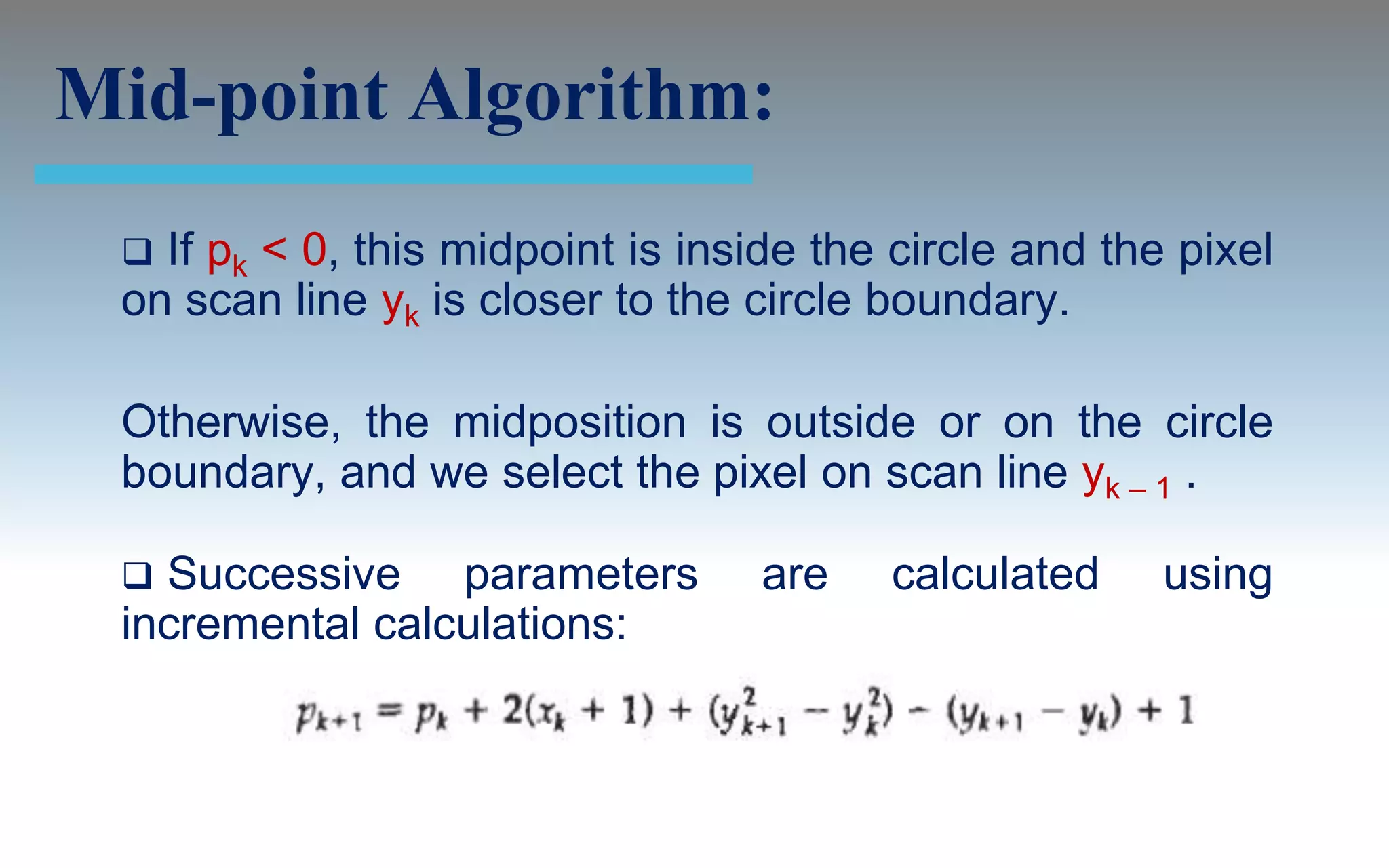 Mid-point Algorithm:
  If pk < 0, this midpoint is inside the circle and the pixel
 on scan line yk is closer to the circle boundary.

 Otherwise, the midposition is outside or on the circle
 boundary, and we select the pixel on scan line yk – 1 .

  Successive parameters          are    calculated     using
 incremental calculations:
 