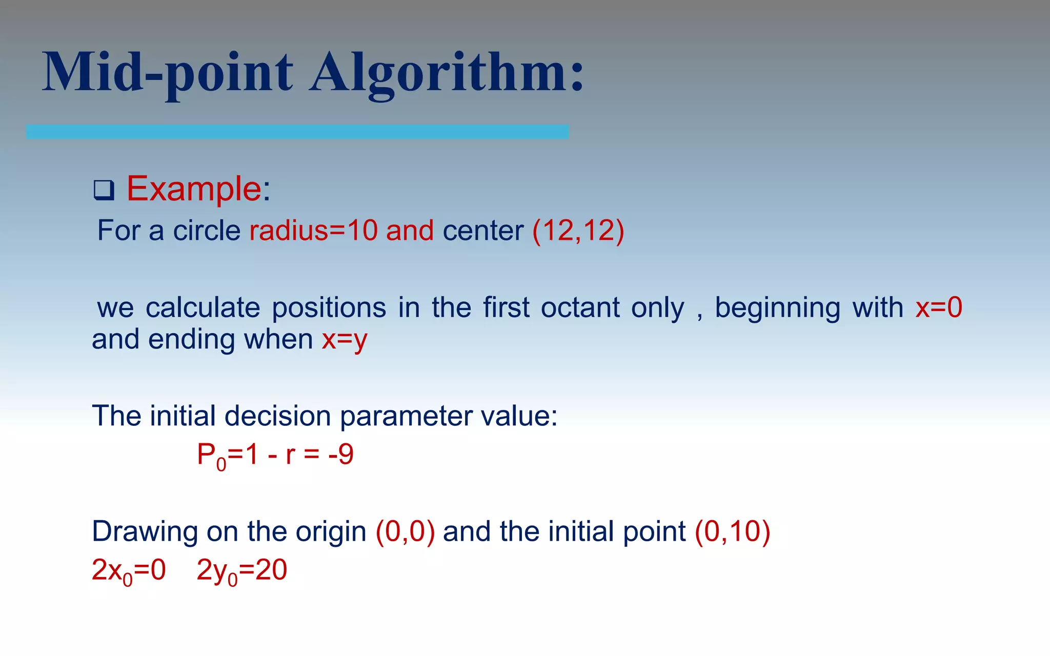 Mid-point Algorithm:
  Example:
 For a circle radius=10 and center (12,12)

 we calculate positions in the first octant only , beginning with x=0
 and ending when x=y

 The initial decision parameter value:
          P0=1 - r = -9

 Drawing on the origin (0,0) and the initial point (0,10)
 2x0=0 2y0=20
 