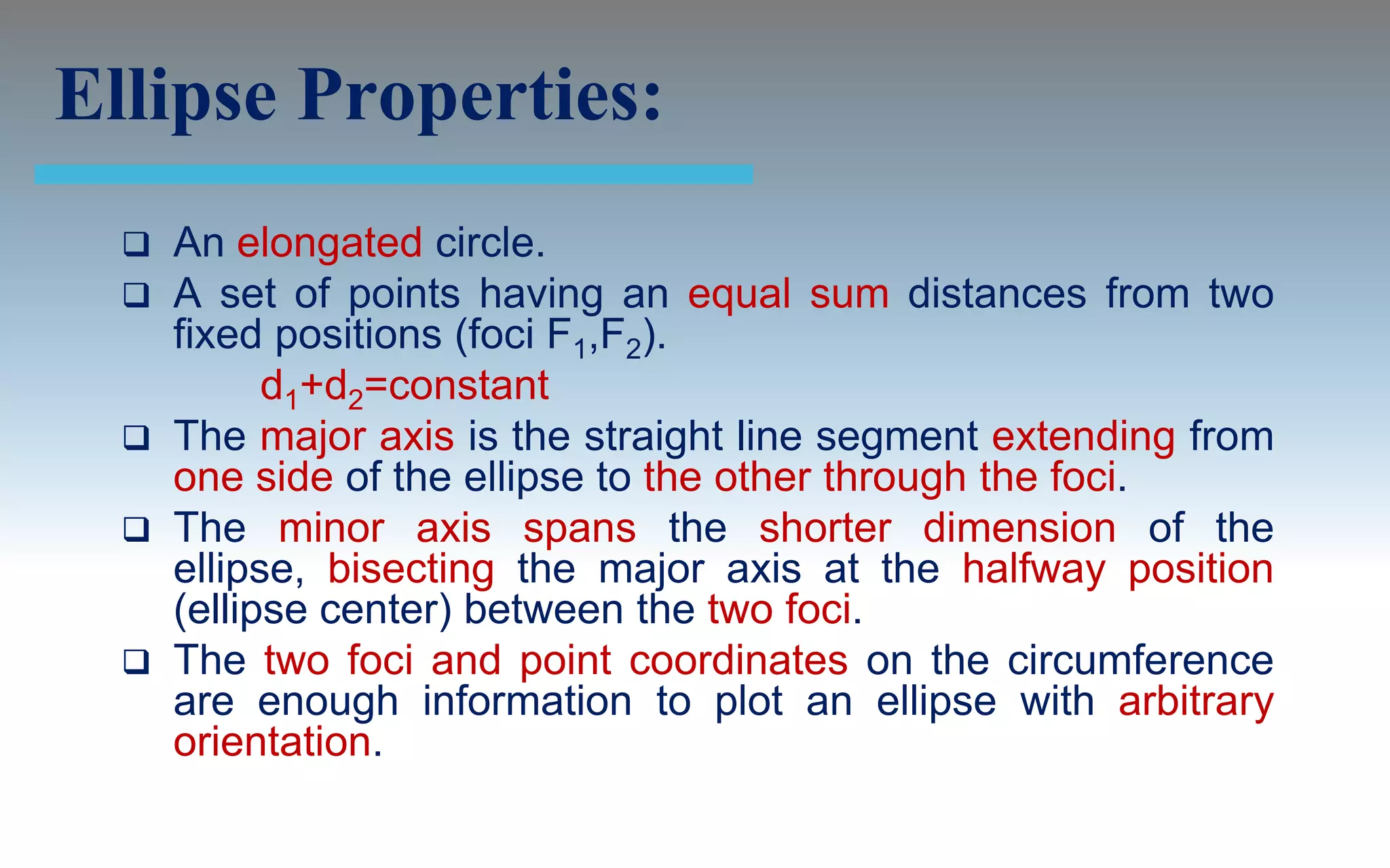 Ellipse Properties:
   An elongated circle.
   A set of points having an equal sum distances from two
    fixed positions (foci F1,F2).
          d1+d2=constant
   The major axis is the straight line segment extending from
    one side of the ellipse to the other through the foci.
   The minor axis spans the shorter dimension of the
    ellipse, bisecting the major axis at the halfway position
    (ellipse center) between the two foci.
   The two foci and point coordinates on the circumference
    are enough information to plot an ellipse with arbitrary
    orientation.
 