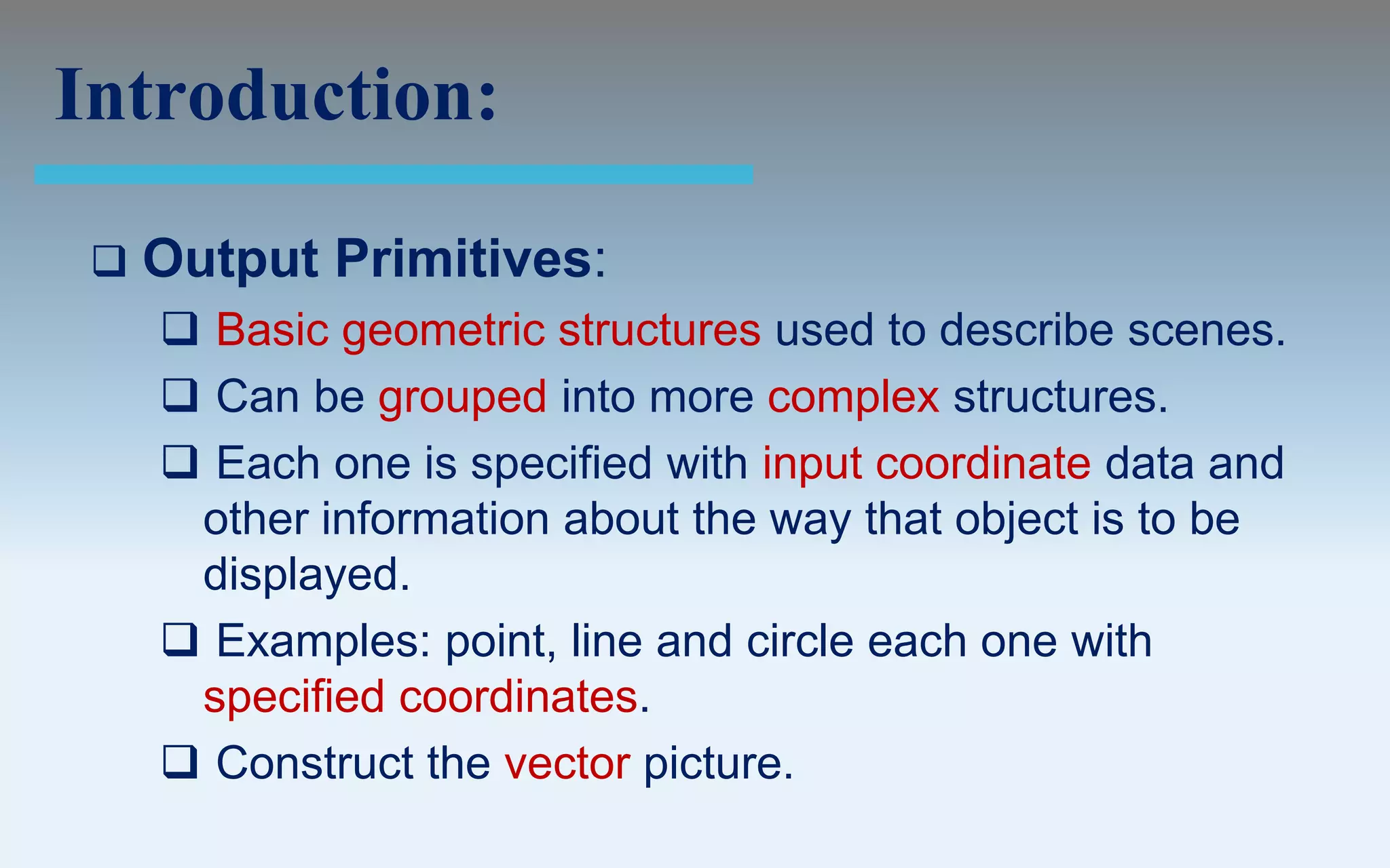 Introduction:

    Output Primitives:
      Basic geometric structures used to describe scenes.
      Can be grouped into more complex structures.
      Each one is specified with input coordinate data and
      other information about the way that object is to be
      displayed.
      Examples: point, line and circle each one with
      specified coordinates.
      Construct the vector picture.
 