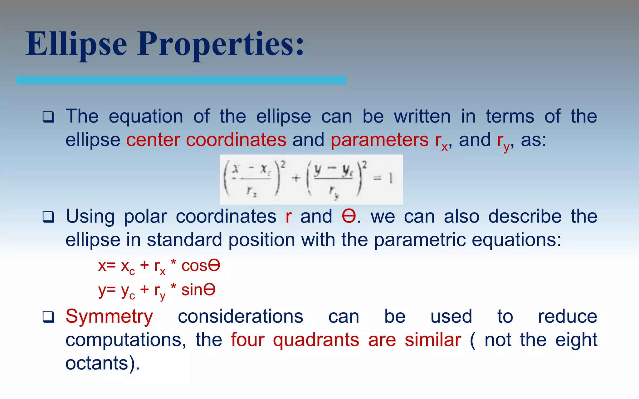 Ellipse Properties:
    The equation of the ellipse can be written in terms of the
     ellipse center coordinates and parameters rx, and ry, as:


    Using polar coordinates r and Ө. we can also describe the
     ellipse in standard position with the parametric equations:
        x= xc + rx * cosӨ
        y= yc + ry * sinӨ
    Symmetry considerations can be used to reduce
     computations, the four quadrants are similar ( not the eight
     octants).
 