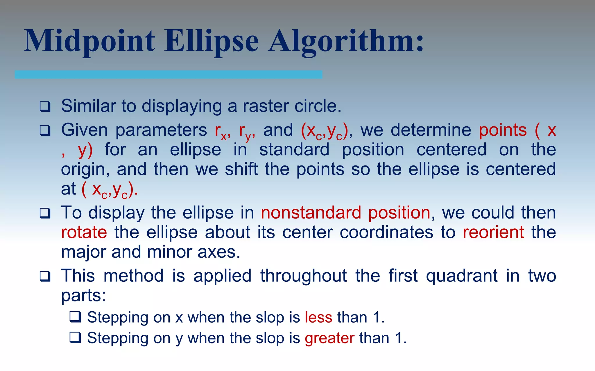 Midpoint Ellipse Algorithm:
  Similar to displaying a raster circle.
  Given parameters rx, ry, and (xc,yc), we determine points ( x
   , y) for an ellipse in standard position centered on the
   origin, and then we shift the points so the ellipse is centered
   at ( xc,yc).
  To display the ellipse in nonstandard position, we could then
   rotate the ellipse about its center coordinates to reorient the
   major and minor axes.
  This method is applied throughout the first quadrant in two
   parts:
      Stepping on x when the slop is less than 1.
      Stepping on y when the slop is greater than 1.
 