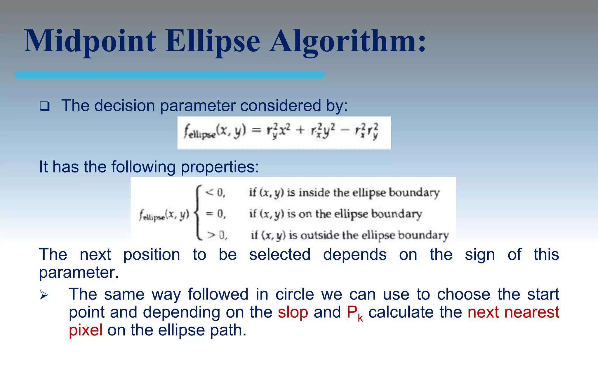 Midpoint Ellipse Algorithm:
    The decision parameter considered by:


 It has the following properties:




 The next position to be selected depends on the sign of this
 parameter.
  The same way followed in circle we can use to choose the start
     point and depending on the slop and Pk calculate the next nearest
     pixel on the ellipse path.
 