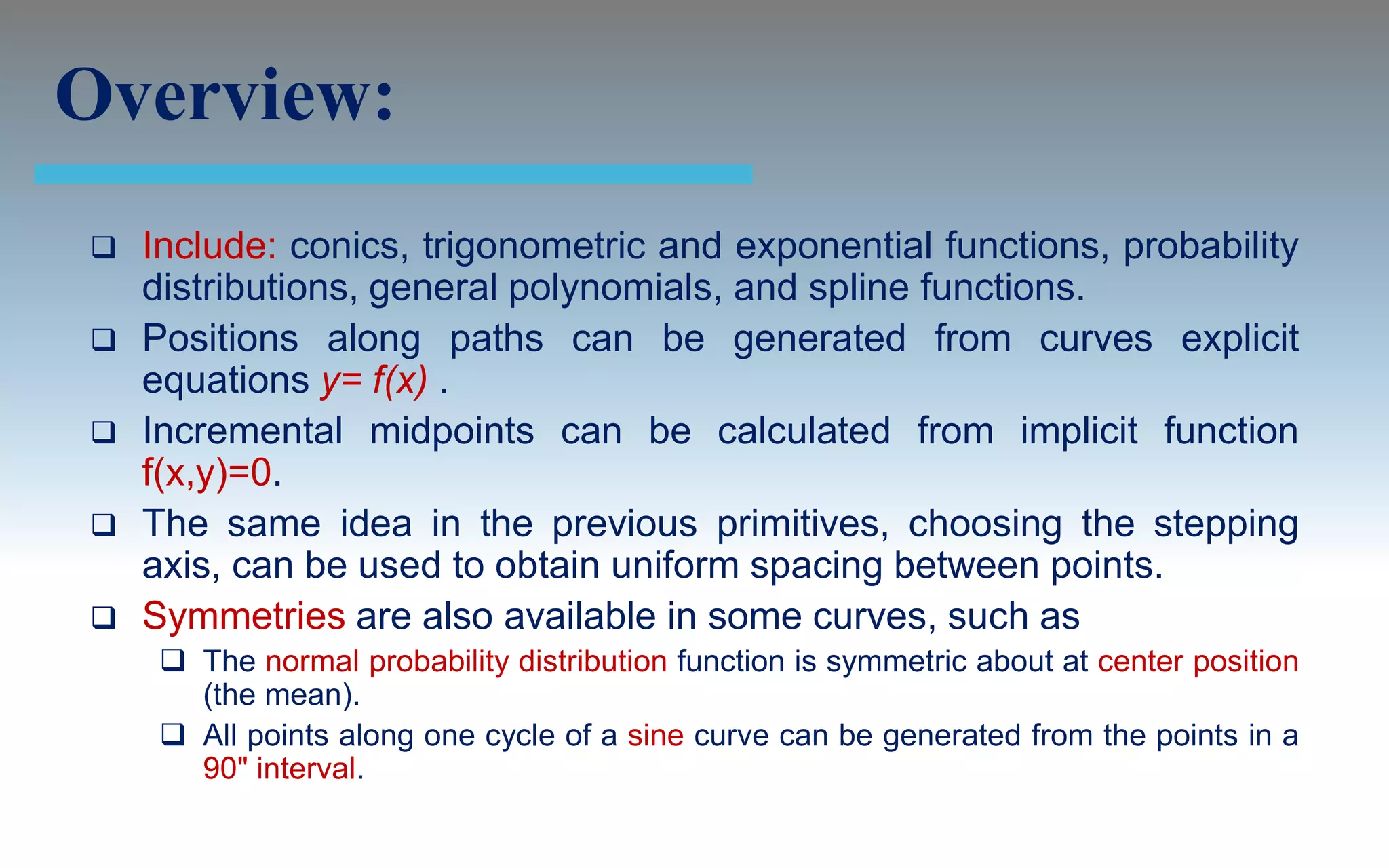 Overview:
   Include: conics, trigonometric and exponential functions, probability
    distributions, general polynomials, and spline functions.
   Positions along paths can be generated from curves explicit
    equations y= f(x) .
   Incremental midpoints can be calculated from implicit function
    f(x,y)=0.
   The same idea in the previous primitives, choosing the stepping
    axis, can be used to obtain uniform spacing between points.
   Symmetries are also available in some curves, such as
      The normal probability distribution function is symmetric about at center position
       (the mean).
      All points along one cycle of a sine curve can be generated from the points in a
       90" interval.
 