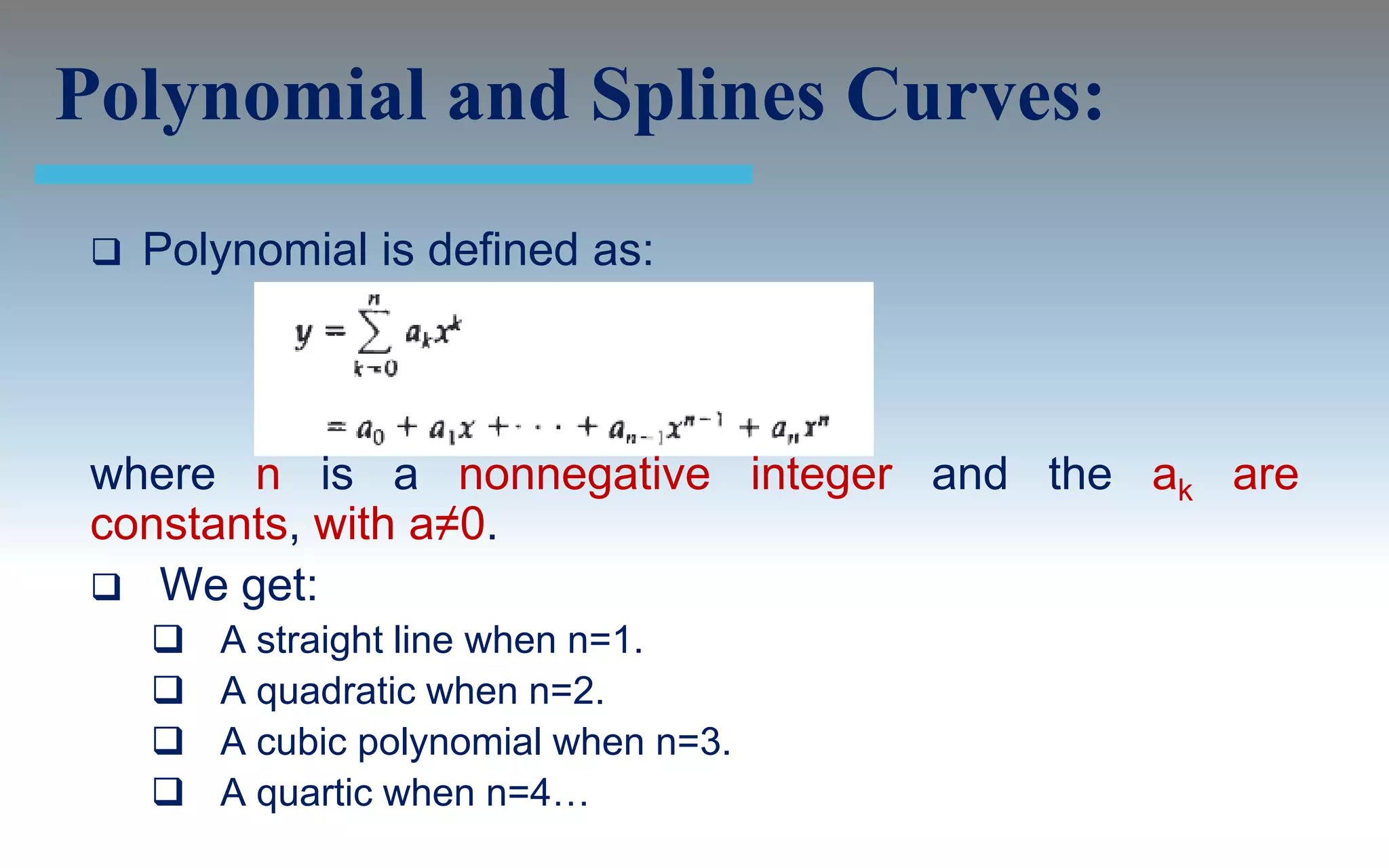 Polynomial and Splines Curves:
    Polynomial is defined as:



 where n is a nonnegative integer and the ak are
 constants, with a≠0.
  We get:
        A straight line when n=1.
        A quadratic when n=2.
        A cubic polynomial when n=3.
        A quartic when n=4…
 