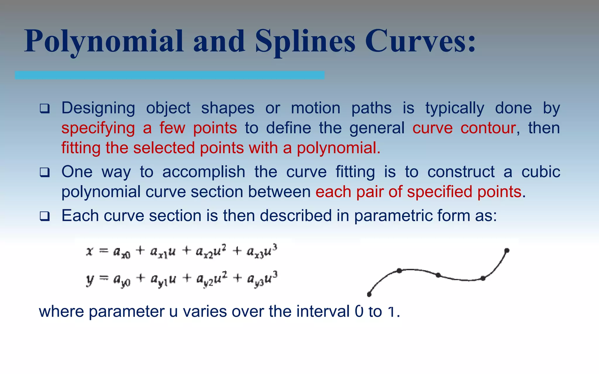 Polynomial and Splines Curves:
    Designing object shapes or motion paths is typically done by
     specifying a few points to define the general curve contour, then
     fitting the selected points with a polynomial.
    One way to accomplish the curve fitting is to construct a cubic
     polynomial curve section between each pair of specified points.
    Each curve section is then described in parametric form as:




 where parameter u varies over the interval 0 to 1.
 