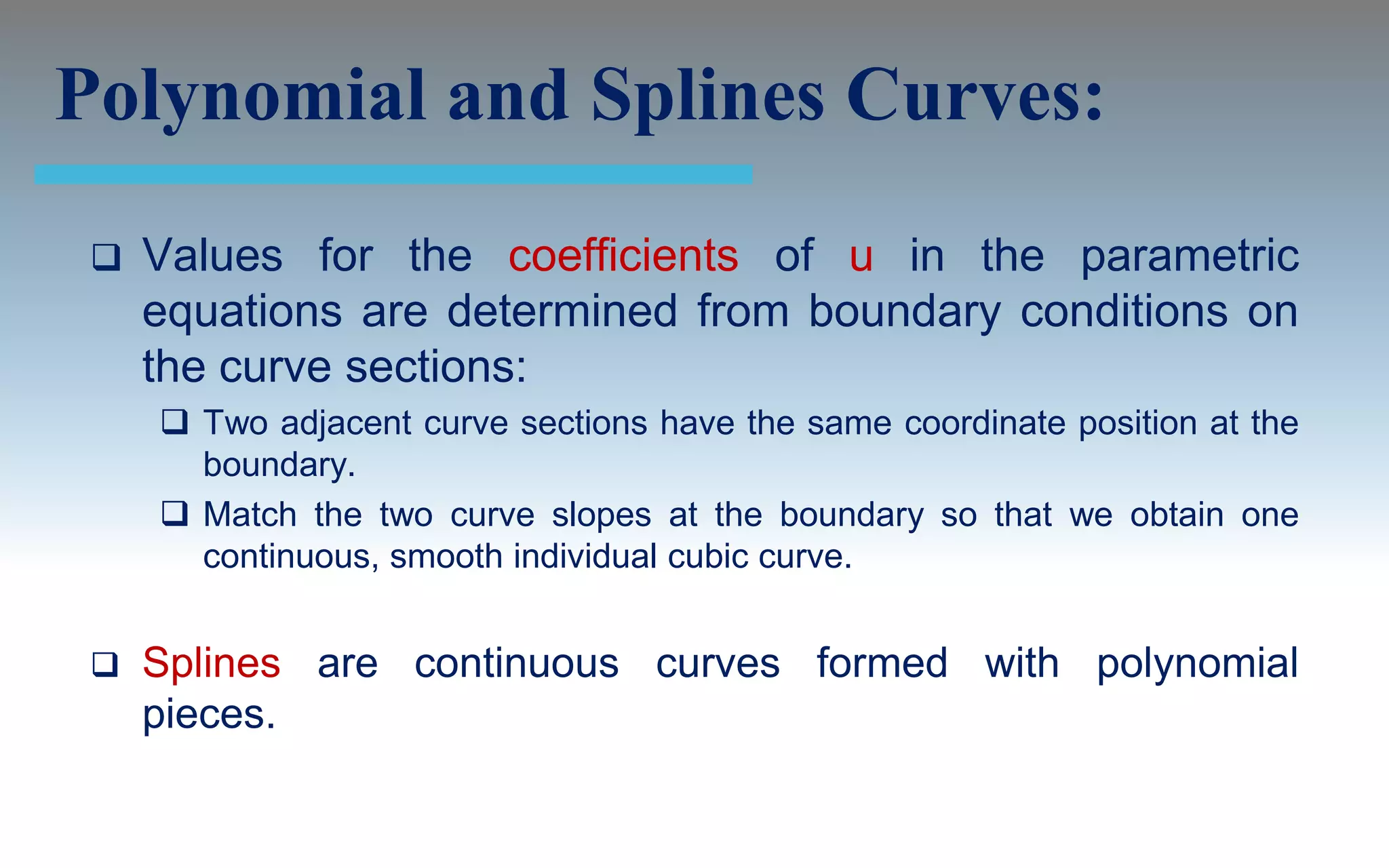 Polynomial and Splines Curves:
    Values for the coefficients of u in the parametric
     equations are determined from boundary conditions on
     the curve sections:
      Two adjacent curve sections have the same coordinate position at the
       boundary.
      Match the two curve slopes at the boundary so that we obtain one
       continuous, smooth individual cubic curve.


    Splines are continuous curves formed with polynomial
     pieces.
 