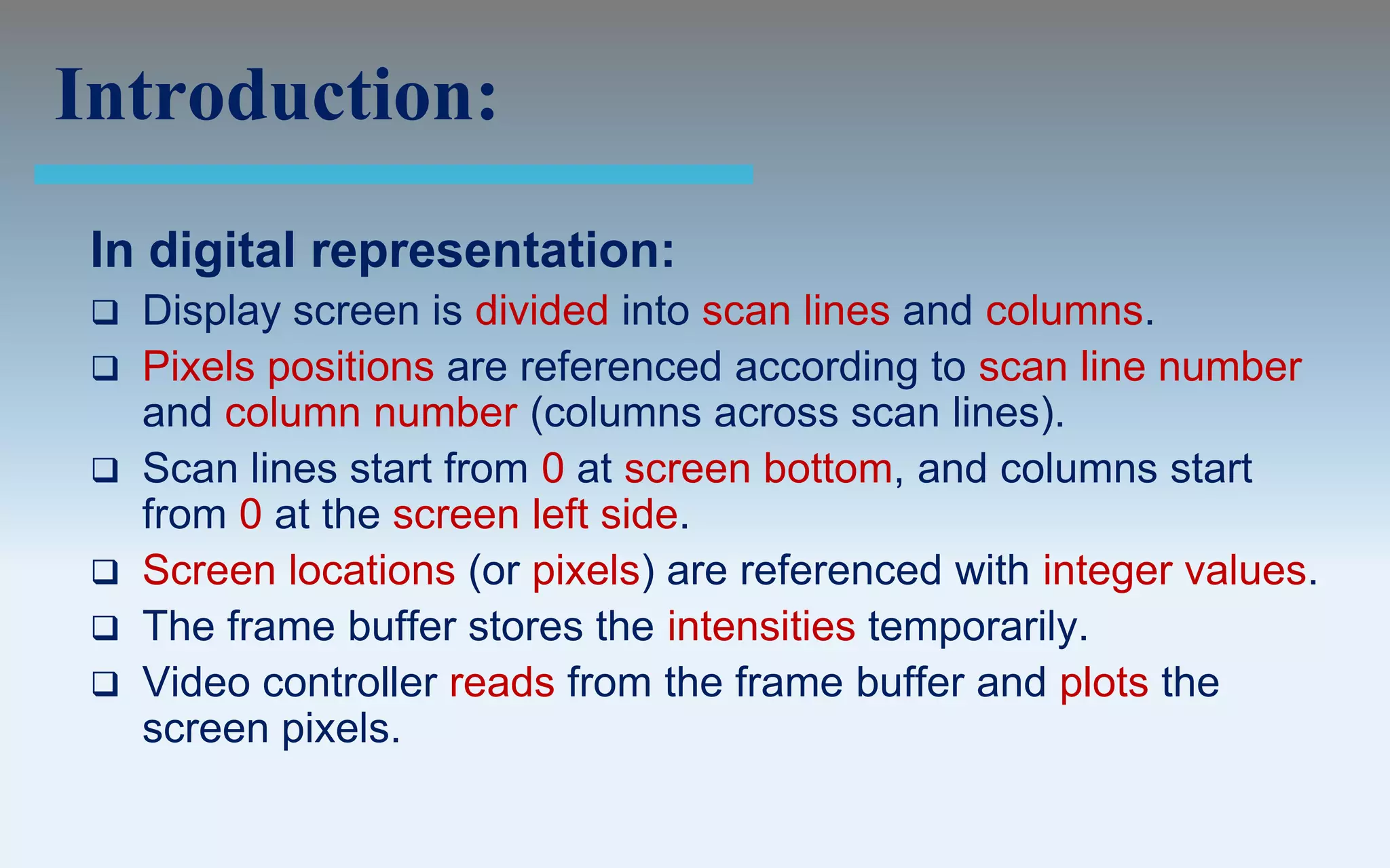 Introduction:
 In digital representation:
    Display screen is divided into scan lines and columns.
    Pixels positions are referenced according to scan line number
     and column number (columns across scan lines).
    Scan lines start from 0 at screen bottom, and columns start
     from 0 at the screen left side.
    Screen locations (or pixels) are referenced with integer values.
    The frame buffer stores the intensities temporarily.
    Video controller reads from the frame buffer and plots the
     screen pixels.
 