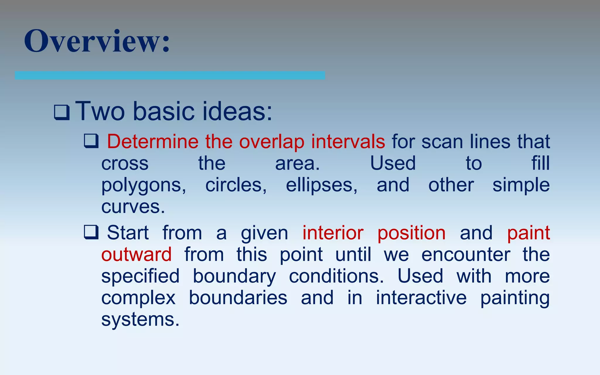 Overview:

  Two   basic ideas:
    Determine the overlap intervals for scan lines that
    cross      the     area.      Used       to       fill
    polygons, circles, ellipses, and other simple
    curves.
    Start from a given interior position and paint
    outward from this point until we encounter the
    specified boundary conditions. Used with more
    complex boundaries and in interactive painting
    systems.
 