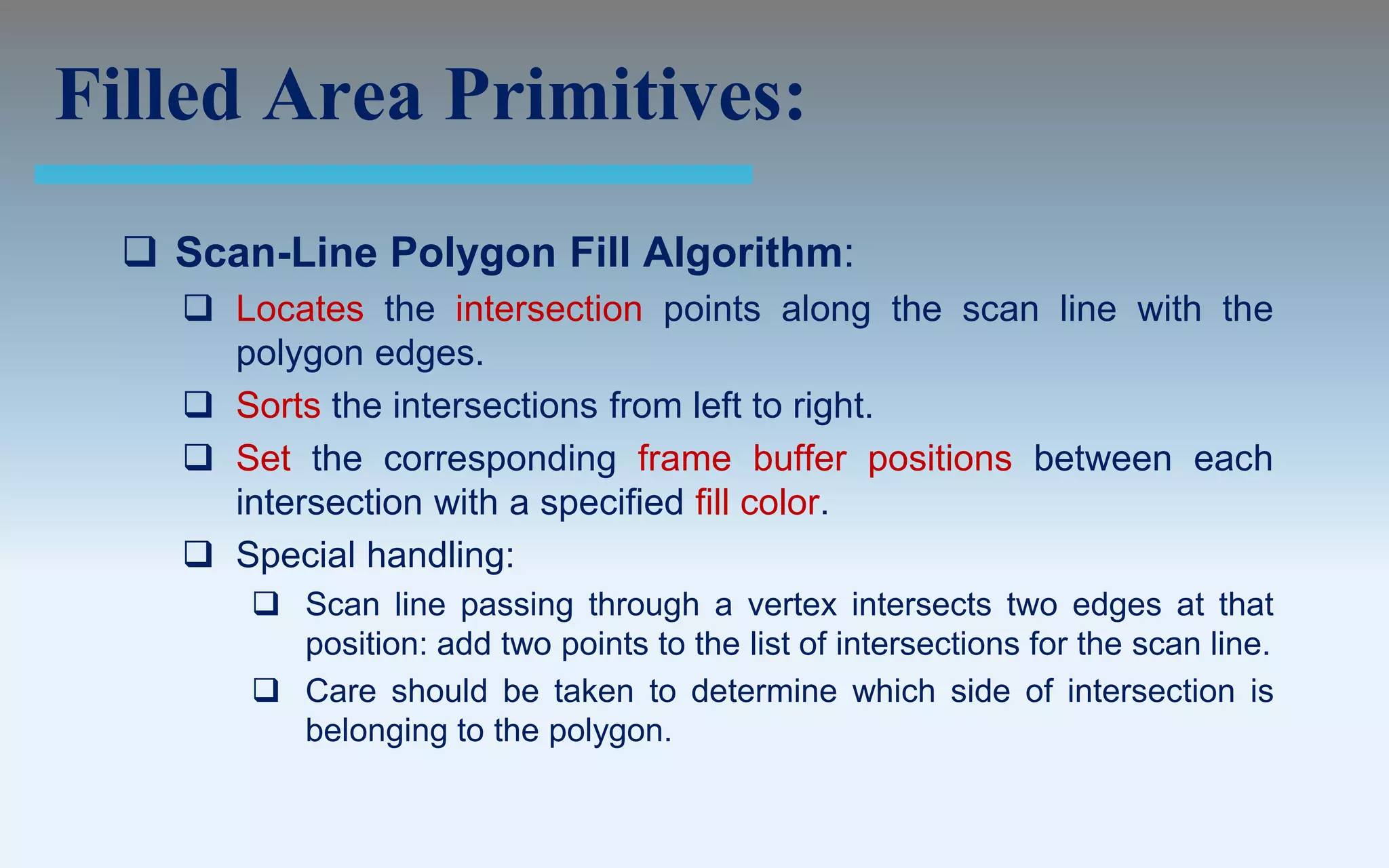 Filled Area Primitives:
   Scan-Line Polygon Fill Algorithm:
     Locates the intersection points along the scan line with the
      polygon edges.
     Sorts the intersections from left to right.
     Set the corresponding frame buffer positions between each
      intersection with a specified fill color.
     Special handling:
         Scan line passing through a vertex intersects two edges at that
          position: add two points to the list of intersections for the scan line.
         Care should be taken to determine which side of intersection is
          belonging to the polygon.
 