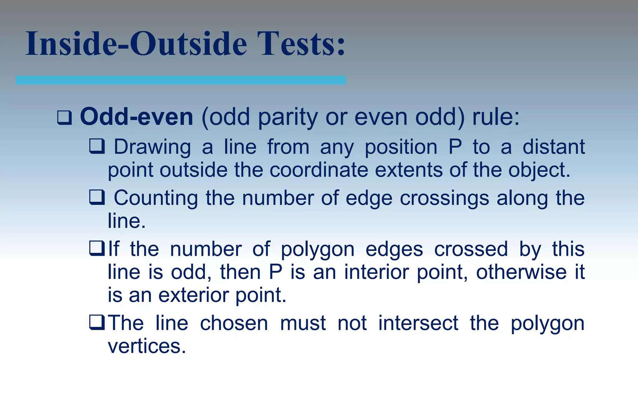 Inside-Outside Tests:
     Odd-even (odd parity or even odd) rule:
       Drawing a line from any position P to a distant
       point outside the coordinate extents of the object.
       Counting the number of edge crossings along the
       line.
      If the number of polygon edges crossed by this
       line is odd, then P is an interior point, otherwise it
       is an exterior point.
      The line chosen must not intersect the polygon
       vertices.
 