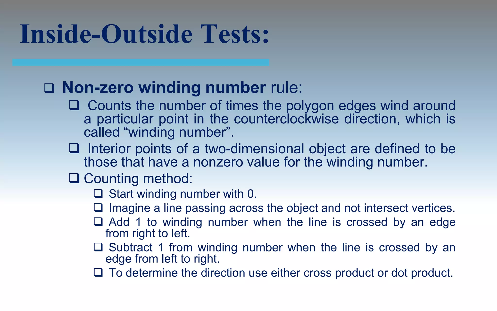 Inside-Outside Tests:
     Non-zero winding number rule:
       Counts the number of times the polygon edges wind around
        a particular point in the counterclockwise direction, which is
        called “winding number”.
       Interior points of a two-dimensional object are defined to be
        those that have a nonzero value for the winding number.
       Counting method:
           Start winding number with 0.
           Imagine a line passing across the object and not intersect vertices.
           Add 1 to winding number when the line is crossed by an edge
           from right to left.
           Subtract 1 from winding number when the line is crossed by an
           edge from left to right.
           To determine the direction use either cross product or dot product.
 