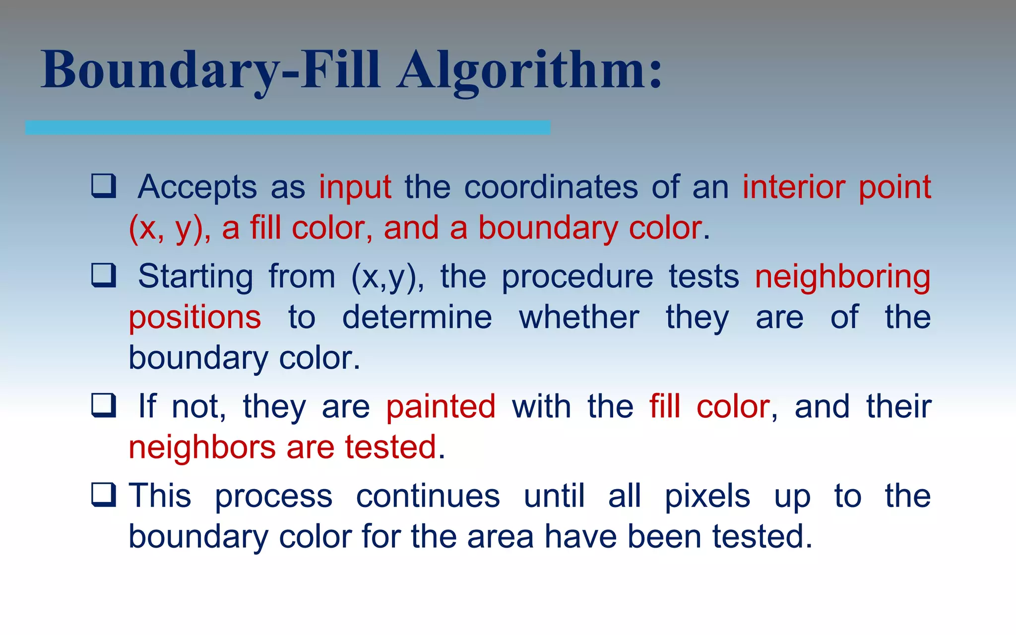 Boundary-Fill Algorithm:
  Accepts as input the coordinates of an interior point
   (x, y), a fill color, and a boundary color.
  Starting from (x,y), the procedure tests neighboring
   positions to determine whether they are of the
   boundary color.
  If not, they are painted with the fill color, and their
   neighbors are tested.
  This process continues until all pixels up to the
   boundary color for the area have been tested.
 