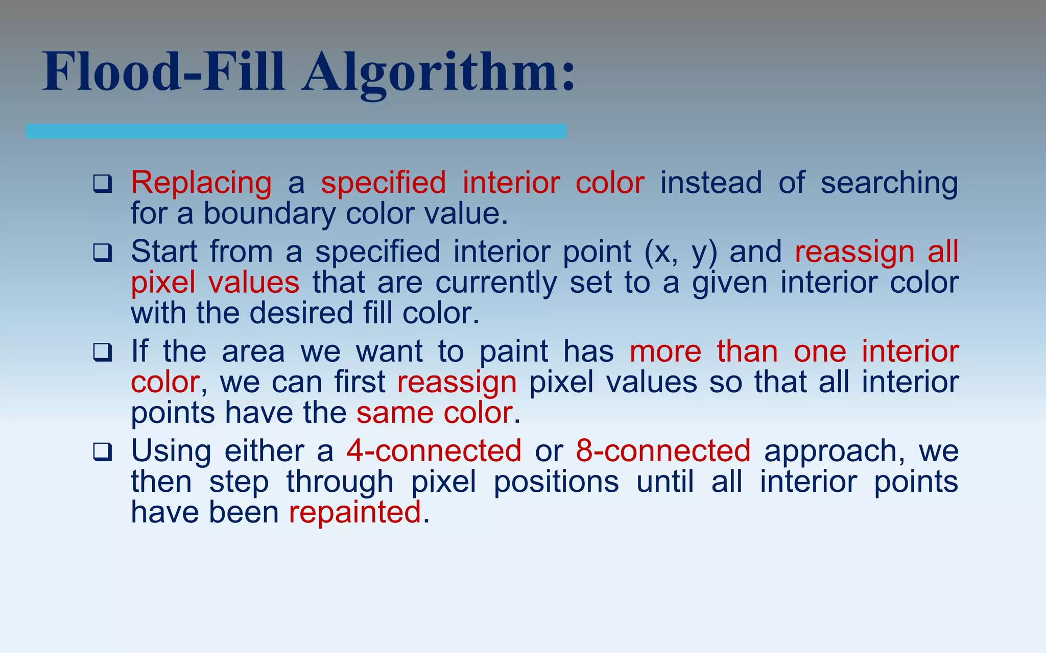Flood-Fill Algorithm:
  Replacing a specified interior color instead of searching
   for a boundary color value.
  Start from a specified interior point (x, y) and reassign all
   pixel values that are currently set to a given interior color
   with the desired fill color.
  If the area we want to paint has more than one interior
   color, we can first reassign pixel values so that all interior
   points have the same color.
  Using either a 4-connected or 8-connected approach, we
   then step through pixel positions until all interior points
   have been repainted.
 