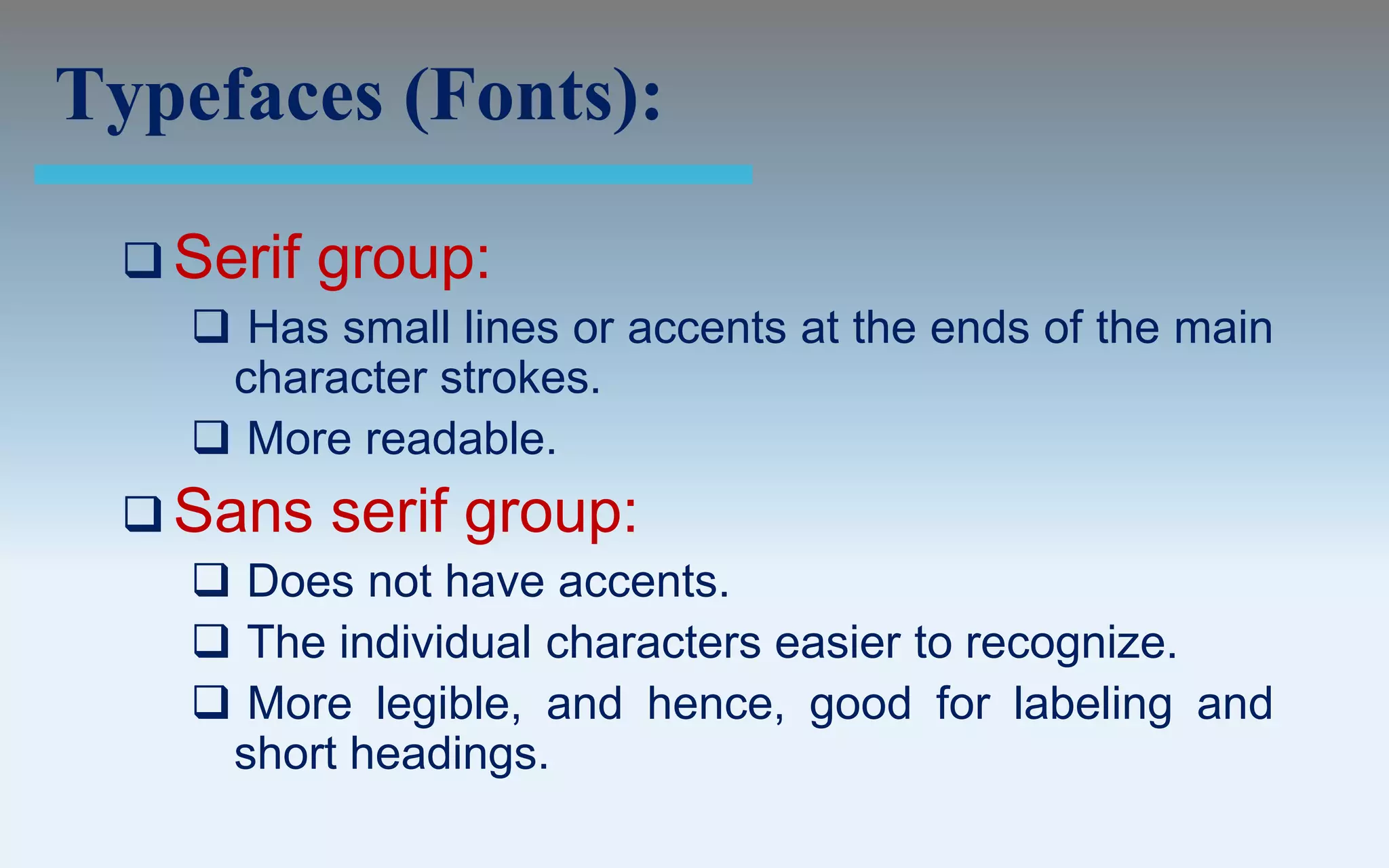 Typefaces (Fonts):

  Serif   group:
     Has small lines or accents at the ends of the main
     character strokes.
     More readable.
  Sans    serif group:
     Does not have accents.
     The individual characters easier to recognize.
     More legible, and hence, good for labeling and
     short headings.
 