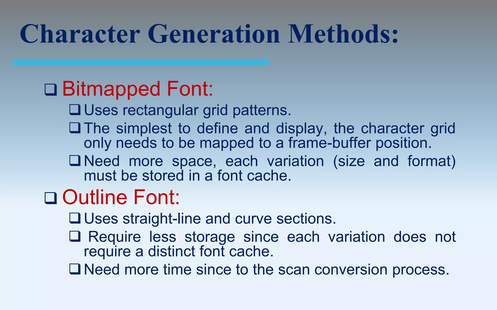 Character Generation Methods:
  Bitmapped     Font:
    Uses rectangular grid patterns.
    The simplest to define and display, the character grid
     only needs to be mapped to a frame-buffer position.
    Need more space, each variation (size and format)
     must be stored in a font cache.
  Outline   Font:
    Uses straight-line and curve sections.
    Require less storage since each variation does not
     require a distinct font cache.
    Need more time since to the scan conversion process.
 