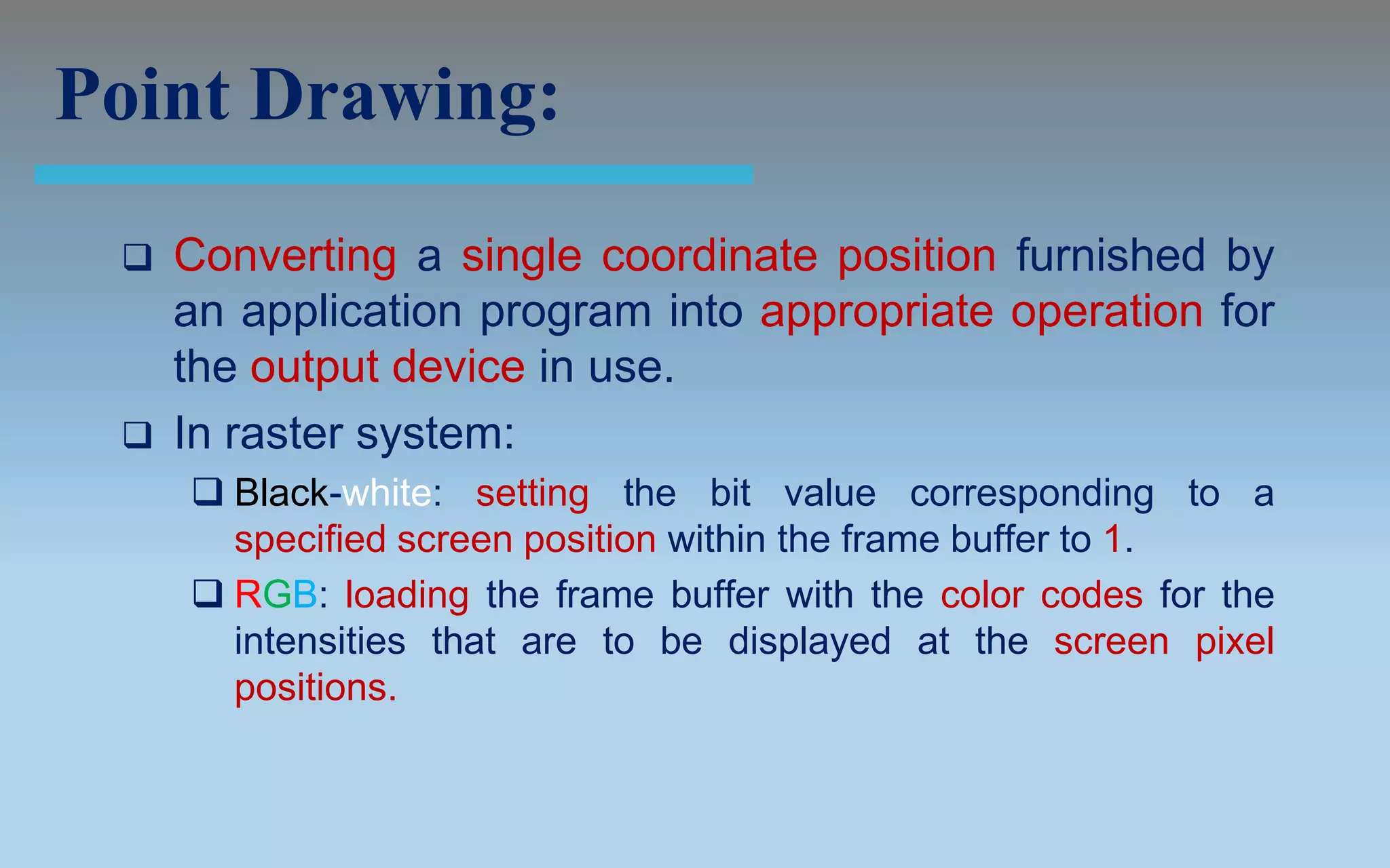 Point Drawing:
    Converting a single coordinate position furnished by
     an application program into appropriate operation for
     the output device in use.
    In raster system:
      Black-white: setting the bit value corresponding to a
       specified screen position within the frame buffer to 1.
      RGB: loading the frame buffer with the color codes for the
       intensities that are to be displayed at the screen pixel
       positions.
 
