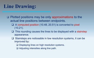 Line Drawing:
    Plotted positions may be only approximations to the
     actual line positions between endpoints.
      A computed position (10.48, 20.51) is converted to pixel
      (10,21).
      This rounding causes the lines to be displayed with a stairstep
      appearance.
      Stairsteps are noticeable in low resolution systems, it can be
      improved by:
          Displaying lines on high resolution systems.
          Adjusting intensities along line path.
 