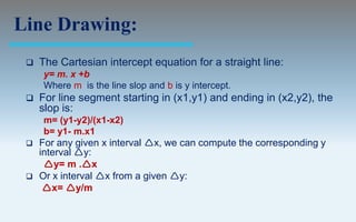 Line Drawing:
    The Cartesian intercept equation for a straight line:
     y= m. x +b
     Where m is the line slop and b is y intercept.
    For line segment starting in (x1,y1) and ending in (x2,y2), the
     slop is:
     m= (y1-y2)/(x1-x2)
     b= y1- m.x1
    For any given x interval x, we can compute the corresponding y
     interval y:
      y= m .x
    Or x interval x from a given y:
      x= y/m
 