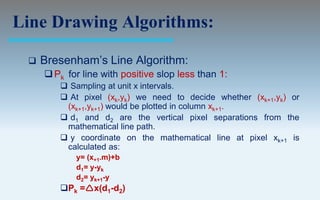 Line Drawing Algorithms:

    Bresenham’s Line Algorithm:
      Pk for line with positive slop less than 1:
         Sampling at unit x intervals.
         At pixel (xk,yk) we need to decide whether (xk+1,yk) or
         (xk+1,yk+1) would be plotted in column xk+1.
         d1 and d2 are the vertical pixel separations from the
         mathematical line path.
         y coordinate on the mathematical line at pixel xk+1 is
         calculated as:
            y= (x+1.m)+b
            d1= y-yk
            d2= yk+1-y
        Pk =x(d1-d2)
 