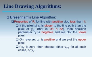 Line Drawing Algorithms:

    Bresenham’s Line Algorithm:
     Properties of Pk for line with positive slop less than 1:
        If the pixel at yk is closer to the line path than the
         pixel at yk+l (that is, d1 < d2), then decision
         parameter pk is negative and we plot the lower
         pixel.
        On reverse, pk is positive and we plot the upper
         pixel.
       If pk is zero ,then choose either yk+l for all such
         cases, or yk.
 