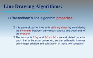 Line Drawing Algorithms:

    Bresenham’s line algorithm properties

      It is generalized to lines with arbitrary slope by considering
       the symmetry between the various octants and quadrants of
       the xy plane.
      The constants 2y and 2y - 2x are calculated once for
       each line to be scan converted, so the arithmetic involves
       only integer addition and subtraction of these two constants.
 