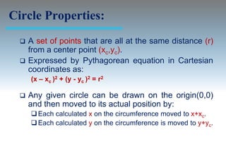 Circle Properties:
     A set of points that are all at the same distance (r)
      from a center point (xc,yc).
     Expressed by Pythagorean equation in Cartesian
      coordinates as:
      (x – xc )2 + (y - yc )2 = r2

     Any given circle can be drawn on the origin(0,0)
      and then moved to its actual position by:
       Each calculated x on the circumference moved to x+xc.
       Each calculated y on the circumference is moved to y+yc.
 