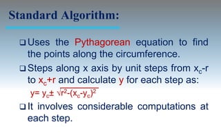 Standard Algorithm:

  Uses   the Pythagorean equation to find
   the points along the circumference.
  Steps along x axis by unit steps from xc-r
   to xc+r and calculate y for each step as:
    y= yc± √r2-(xc-yc)2
  Itinvolves considerable computations at
   each step.
 