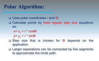 Polar Algorithm:
    Uses polar coordinates r and Ө.
    Calculate points by fixed regular step size equations
     as:
      x= xc + r * cosӨ
      y= yc + r * sinӨ
    Step size that is chosen for Ө depends on the
     application.
    Larger separations can be connected by line segments
     to approximate the circle path.
 